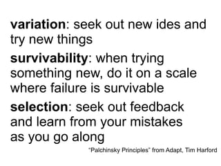 variation: seek out new ides and
try new things
survivability: when trying
something new, do it on a scale
where failure is survivable
selection: seek out feedback
and learn from your mistakes
as you go along
“Palchinsky Principles” from Adapt, Tim Harford

 