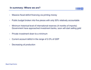 In summary: Where we are?
•  Massive fiscal deficit financing via printing money
•  Public budget broken into five pieces with only 50% relatively accountable
•  Minimum historical level of international reserves (4 months of imports):

Government have approached investment banks, soon will start selling gold
•  Private investment down to a minimum
•  Current account deficit in the range of 2-3% of GDP
•  Decreasing oil production

Miguel Ángel Santos

16

 
