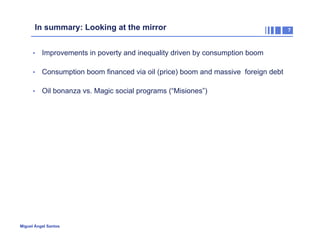 In summary: Looking at the mirror
•  Improvements in poverty and inequality driven by consumption boom
•  Consumption boom financed via oil (price) boom and massive foreign debt
•  Oil bonanza vs. Magic social programs (“Misiones”)

Miguel Ángel Santos

7

 