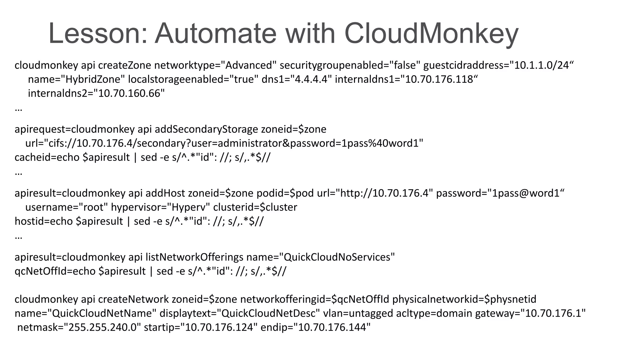 Lesson: Automate with CloudMonkey
cloudmonkey api createZone networktype="Advanced" securitygroupenabled="false" guestcidraddress="10.1.1.0/24“
name="HybridZone" localstorageenabled="true" dns1="4.4.4.4" internaldns1="10.70.176.118“
internaldns2="10.70.160.66"
…
apirequest=cloudmonkey api addSecondaryStorage zoneid=$zone
url="cifs://10.70.176.4/secondary?user=administrator&password=1pass%40word1"
cacheid=echo $apiresult | sed -e s/^.*"id": //; s/,.*$//
…
apiresult=cloudmonkey api addHost zoneid=$zone podid=$pod url="http://10.70.176.4" password="1pass@word1“
username="root" hypervisor="Hyperv" clusterid=$cluster
hostid=echo $apiresult | sed -e s/^.*"id": //; s/,.*$//
…
apiresult=cloudmonkey api listNetworkOfferings name="QuickCloudNoServices"
qcNetOffId=echo $apiresult | sed -e s/^.*"id": //; s/,.*$//
cloudmonkey api createNetwork zoneid=$zone networkofferingid=$qcNetOffId physicalnetworkid=$physnetid
name="QuickCloudNetName" displaytext="QuickCloudNetDesc" vlan=untagged acltype=domain gateway="10.70.176.1"
netmask="255.255.240.0" startip="10.70.176.124" endip="10.70.176.144"

 