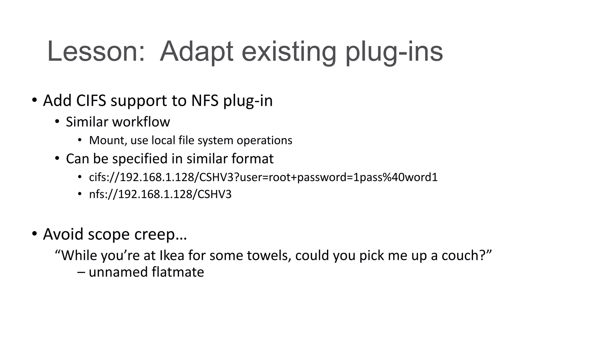 Lesson: Adapt existing plug-ins
• Add CIFS support to NFS plug-in
• Similar workflow
• Mount, use local file system operations

• Can be specified in similar format
• cifs://192.168.1.128/CSHV3?user=root+password=1pass%40word1
• nfs://192.168.1.128/CSHV3

• Avoid scope creep…
“While you’re at Ikea for some towels, could you pick me up a couch?”
– unnamed flatmate

 