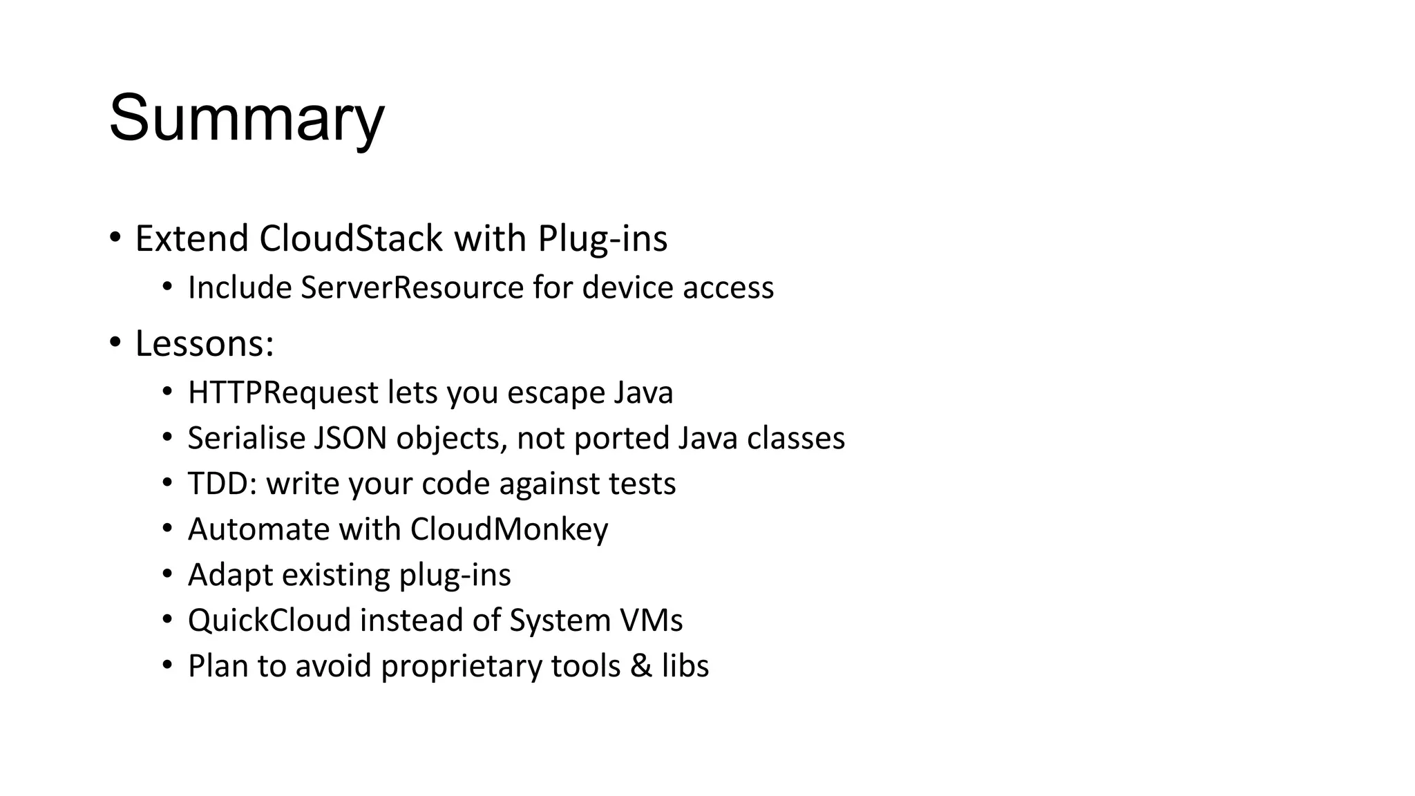 Summary
• Extend CloudStack with Plug-ins
• Include ServerResource for device access

• Lessons:
•
•
•
•
•
•
•

HTTPRequest lets you escape Java
Serialise JSON objects, not ported Java classes
TDD: write your code against tests
Automate with CloudMonkey
Adapt existing plug-ins
QuickCloud instead of System VMs
Plan to avoid proprietary tools & libs

 