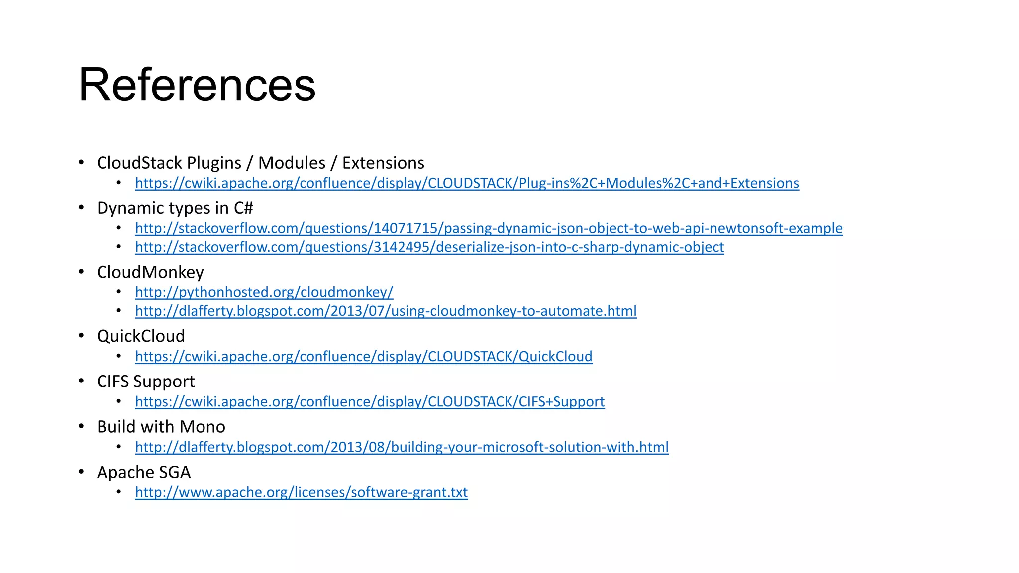 References
• CloudStack Plugins / Modules / Extensions
• https://cwiki.apache.org/confluence/display/CLOUDSTACK/Plug-ins%2C+Modules%2C+and+Extensions

• Dynamic types in C#
• http://stackoverflow.com/questions/14071715/passing-dynamic-json-object-to-web-api-newtonsoft-example
• http://stackoverflow.com/questions/3142495/deserialize-json-into-c-sharp-dynamic-object

• CloudMonkey
• http://pythonhosted.org/cloudmonkey/
• http://dlafferty.blogspot.com/2013/07/using-cloudmonkey-to-automate.html

• QuickCloud
• https://cwiki.apache.org/confluence/display/CLOUDSTACK/QuickCloud

• CIFS Support
• https://cwiki.apache.org/confluence/display/CLOUDSTACK/CIFS+Support

• Build with Mono
• http://dlafferty.blogspot.com/2013/08/building-your-microsoft-solution-with.html

• Apache SGA
• http://www.apache.org/licenses/software-grant.txt

 