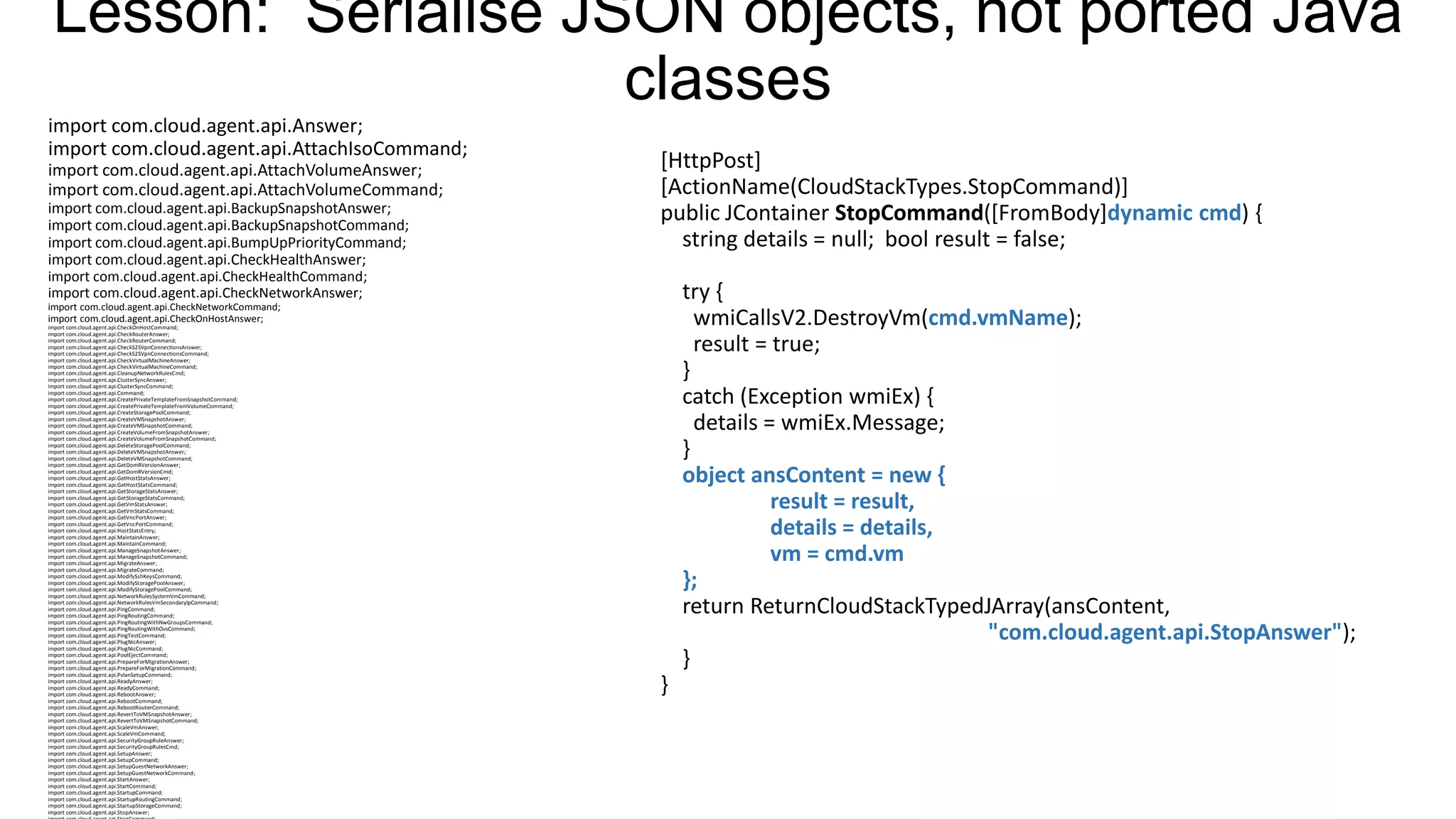 Lesson: Serialise JSON objects, not ported Java
classes
import com.cloud.agent.api.Answer;
import com.cloud.agent.api.AttachIsoCommand;
import com.cloud.agent.api.AttachVolumeAnswer;
import com.cloud.agent.api.AttachVolumeCommand;
import com.cloud.agent.api.BackupSnapshotAnswer;
import com.cloud.agent.api.BackupSnapshotCommand;
import com.cloud.agent.api.BumpUpPriorityCommand;
import com.cloud.agent.api.CheckHealthAnswer;

[HttpPost]
[ActionName(CloudStackTypes.StopCommand)]
public JContainer StopCommand([FromBody]dynamic cmd) {
string details = null; bool result = false;

import com.cloud.agent.api.CheckHealthCommand;
import com.cloud.agent.api.CheckNetworkAnswer;

try {
wmiCallsV2.DestroyVm(cmd.vmName);
result = true;
}
catch (Exception wmiEx) {
details = wmiEx.Message;
}
object ansContent = new {
result = result,
details = details,
vm = cmd.vm
};
return ReturnCloudStackTypedJArray(ansContent,
"com.cloud.agent.api.StopAnswer");
}

import com.cloud.agent.api.CheckNetworkCommand;
import com.cloud.agent.api.CheckOnHostAnswer;
import com.cloud.agent.api.CheckOnHostCommand;
import com.cloud.agent.api.CheckRouterAnswer;
import com.cloud.agent.api.CheckRouterCommand;
import com.cloud.agent.api.CheckS2SVpnConnectionsAnswer;
import com.cloud.agent.api.CheckS2SVpnConnectionsCommand;
import com.cloud.agent.api.CheckVirtualMachineAnswer;
import com.cloud.agent.api.CheckVirtualMachineCommand;
import com.cloud.agent.api.CleanupNetworkRulesCmd;
import com.cloud.agent.api.ClusterSyncAnswer;
import com.cloud.agent.api.ClusterSyncCommand;
import com.cloud.agent.api.Command;
import com.cloud.agent.api.CreatePrivateTemplateFromSnapshotCommand;
import com.cloud.agent.api.CreatePrivateTemplateFromVolumeCommand;
import com.cloud.agent.api.CreateStoragePoolCommand;
import com.cloud.agent.api.CreateVMSnapshotAnswer;
import com.cloud.agent.api.CreateVMSnapshotCommand;
import com.cloud.agent.api.CreateVolumeFromSnapshotAnswer;
import com.cloud.agent.api.CreateVolumeFromSnapshotCommand;
import com.cloud.agent.api.DeleteStoragePoolCommand;
import com.cloud.agent.api.DeleteVMSnapshotAnswer;
import com.cloud.agent.api.DeleteVMSnapshotCommand;
import com.cloud.agent.api.GetDomRVersionAnswer;
import com.cloud.agent.api.GetDomRVersionCmd;
import com.cloud.agent.api.GetHostStatsAnswer;
import com.cloud.agent.api.GetHostStatsCommand;
import com.cloud.agent.api.GetStorageStatsAnswer;
import com.cloud.agent.api.GetStorageStatsCommand;
import com.cloud.agent.api.GetVmStatsAnswer;
import com.cloud.agent.api.GetVmStatsCommand;
import com.cloud.agent.api.GetVncPortAnswer;
import com.cloud.agent.api.GetVncPortCommand;
import com.cloud.agent.api.HostStatsEntry;
import com.cloud.agent.api.MaintainAnswer;
import com.cloud.agent.api.MaintainCommand;
import com.cloud.agent.api.ManageSnapshotAnswer;
import com.cloud.agent.api.ManageSnapshotCommand;
import com.cloud.agent.api.MigrateAnswer;
import com.cloud.agent.api.MigrateCommand;
import com.cloud.agent.api.ModifySshKeysCommand;
import com.cloud.agent.api.ModifyStoragePoolAnswer;
import com.cloud.agent.api.ModifyStoragePoolCommand;
import com.cloud.agent.api.NetworkRulesSystemVmCommand;
import com.cloud.agent.api.NetworkRulesVmSecondaryIpCommand;
import com.cloud.agent.api.PingCommand;
import com.cloud.agent.api.PingRoutingCommand;
import com.cloud.agent.api.PingRoutingWithNwGroupsCommand;
import com.cloud.agent.api.PingRoutingWithOvsCommand;
import com.cloud.agent.api.PingTestCommand;
import com.cloud.agent.api.PlugNicAnswer;
import com.cloud.agent.api.PlugNicCommand;
import com.cloud.agent.api.PoolEjectCommand;
import com.cloud.agent.api.PrepareForMigrationAnswer;
import com.cloud.agent.api.PrepareForMigrationCommand;
import com.cloud.agent.api.PvlanSetupCommand;
import com.cloud.agent.api.ReadyAnswer;
import com.cloud.agent.api.ReadyCommand;
import com.cloud.agent.api.RebootAnswer;
import com.cloud.agent.api.RebootCommand;
import com.cloud.agent.api.RebootRouterCommand;
import com.cloud.agent.api.RevertToVMSnapshotAnswer;
import com.cloud.agent.api.RevertToVMSnapshotCommand;
import com.cloud.agent.api.ScaleVmAnswer;
import com.cloud.agent.api.ScaleVmCommand;
import com.cloud.agent.api.SecurityGroupRuleAnswer;
import com.cloud.agent.api.SecurityGroupRulesCmd;
import com.cloud.agent.api.SetupAnswer;
import com.cloud.agent.api.SetupCommand;
import com.cloud.agent.api.SetupGuestNetworkAnswer;
import com.cloud.agent.api.SetupGuestNetworkCommand;
import com.cloud.agent.api.StartAnswer;
import com.cloud.agent.api.StartCommand;
import com.cloud.agent.api.StartupCommand;
import com.cloud.agent.api.StartupRoutingCommand;
import com.cloud.agent.api.StartupStorageCommand;
import com.cloud.agent.api.StopAnswer;

}

 