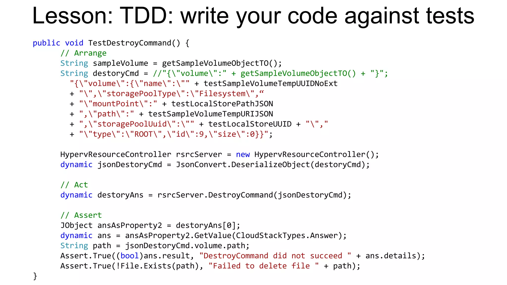 Lesson: TDD: write your code against tests
public void TestDestroyCommand() {
// Arrange
String sampleVolume = getSampleVolumeObjectTO();
String destoryCmd = //"{"volume":" + getSampleVolumeObjectTO() + "}";
"{"volume":{"name":"" + testSampleVolumeTempUUIDNoExt
+ "","storagePoolType":"Filesystem",“
+ ""mountPoint":" + testLocalStorePathJSON
+ ","path":" + testSampleVolumeTempURIJSON
+ ","storagePoolUuid":"" + testLocalStoreUUID + "","
+ ""type":"ROOT","id":9,"size":0}}";
HypervResourceController rsrcServer = new HypervResourceController();
dynamic jsonDestoryCmd = JsonConvert.DeserializeObject(destoryCmd);

// Act
dynamic destoryAns = rsrcServer.DestroyCommand(jsonDestoryCmd);
// Assert
JObject ansAsProperty2 = destoryAns[0];
dynamic ans = ansAsProperty2.GetValue(CloudStackTypes.Answer);
String path = jsonDestoryCmd.volume.path;
Assert.True((bool)ans.result, "DestroyCommand did not succeed " + ans.details);
Assert.True(!File.Exists(path), "Failed to delete file " + path);
}

 