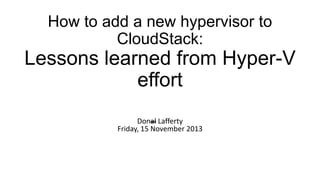 How to add a new hypervisor to
CloudStack:

Lessons learned from Hyper-V
effort
Donal Lafferty
Friday, 15 November 2013

 