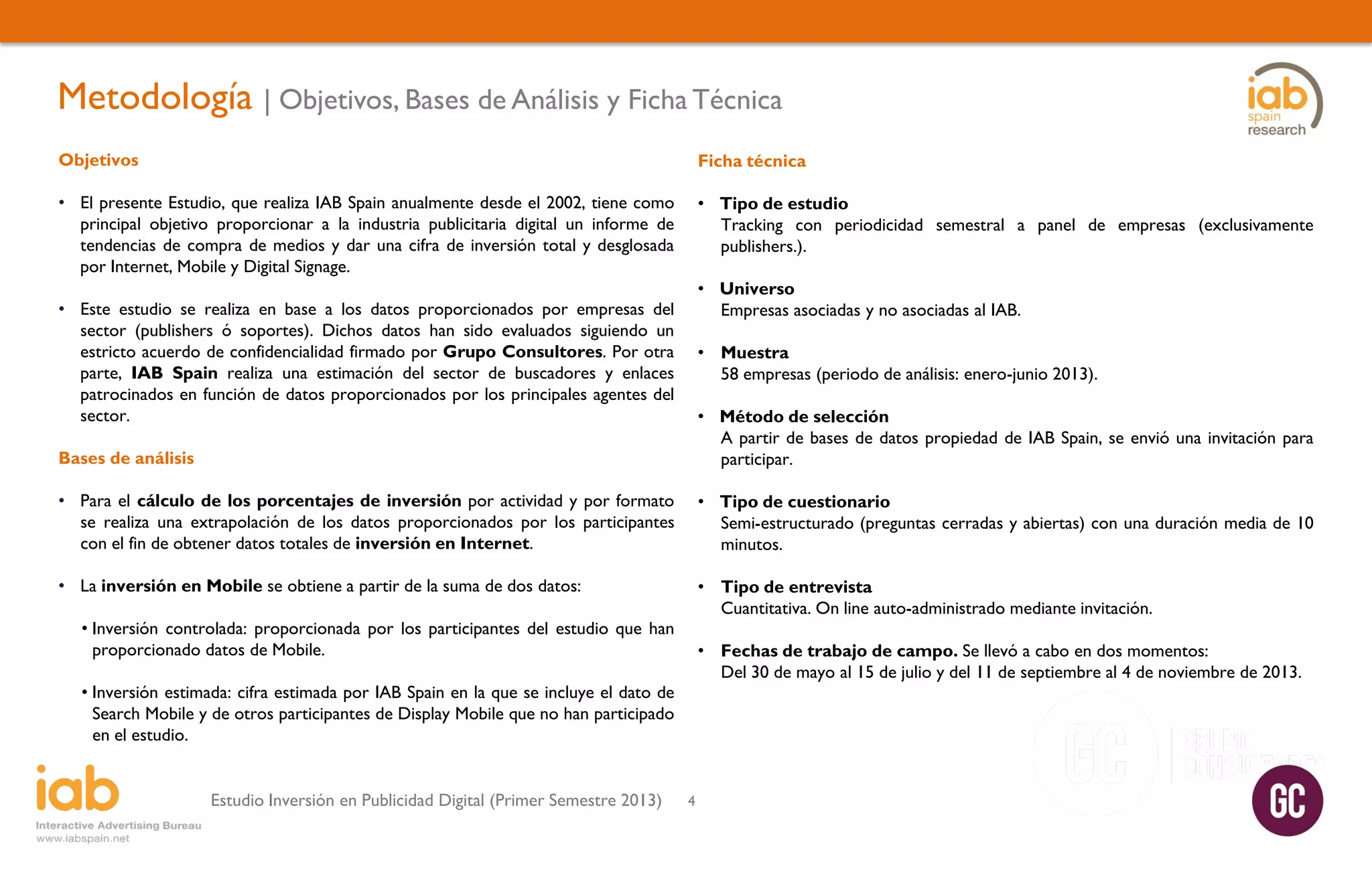 Metodología | Objetivos, Bases de Análisis y Ficha Técnica
Objetivos

Ficha técnica

• El presente Estudio, que realiza IAB Spain anualmente desde el 2002, tiene como
principal objetivo proporcionar a la industria publicitaria digital un informe de
tendencias de compra de medios y dar una cifra de inversión total y desglosada
por Internet, Mobile y Digital Signage.

• Tipo de estudio
Tracking con periodicidad semestral a panel de empresas (exclusivamente
publishers.).
• Universo
Empresas asociadas y no asociadas al IAB.

• Este estudio se realiza en base a los datos proporcionados por empresas del
sector (publishers ó soportes). Dichos datos han sido evaluados siguiendo un
estricto acuerdo de confidencialidad firmado por Grupo Consultores. Por otra
parte, IAB Spain realiza una estimación del sector de buscadores y enlaces
patrocinados en función de datos proporcionados por los principales agentes del
sector.

• Muestra
58 empresas (periodo de análisis: enero-junio 2013).

Bases de análisis

• Método de selección
A partir de bases de datos propiedad de IAB Spain, se envió una invitación para
participar.

• Para el cálculo de los porcentajes de inversión por actividad y por formato
se realiza una extrapolación de los datos proporcionados por los participantes
con el fin de obtener datos totales de inversión en Internet.

• Tipo de cuestionario
Semi-estructurado (preguntas cerradas y abiertas) con una duración media de 10
minutos.

• La inversión en Mobile se obtiene a partir de la suma de dos datos:

• Tipo de entrevista
Cuantitativa. On line auto-administrado mediante invitación.

• Inversión controlada: proporcionada por los participantes del estudio que han
proporcionado datos de Mobile.

• Fechas de trabajo de campo. Se llevó a cabo en dos momentos:
Del 30 de mayo al 15 de julio y del 11 de septiembre al 4 de noviembre de 2013.

• Inversión estimada: cifra estimada por IAB Spain en la que se incluye el dato de
Search Mobile y de otros participantes de Display Mobile que no han participado
en el estudio.
Estudio Inversión en Publicidad Digital (Primer Semestre 2013)

4

 