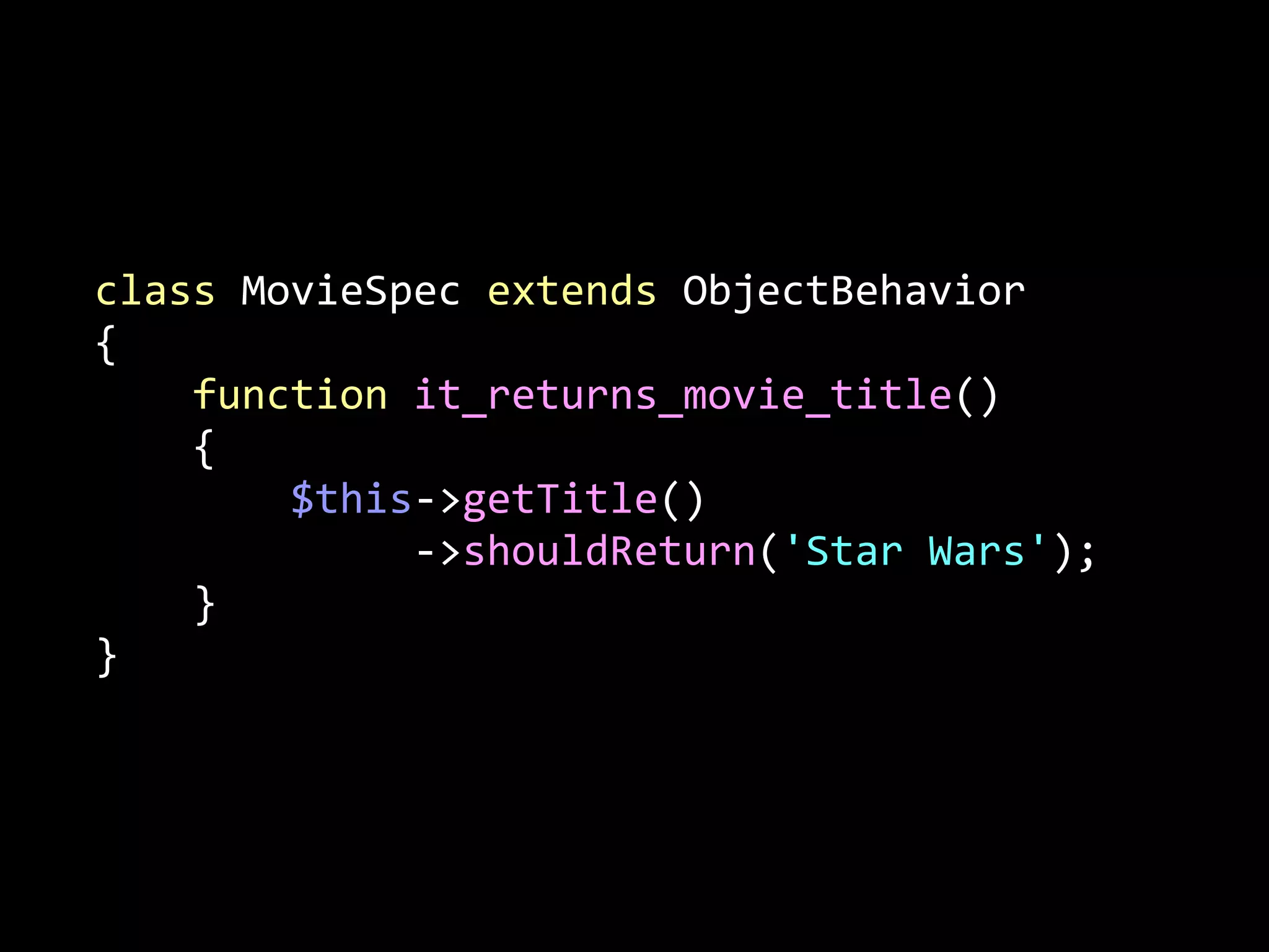 class	
  MovieSpec	
  extends	
  ObjectBehavior	
  
{	
  
	
  	
  	
  	
  function	
  it_returns_movie_title()	
  
	
  	
  	
  	
  {	
  
	
  	
  	
  	
  	
  	
  	
  	
  $this-­‐>getTitle()	
  
	
  	
  	
  	
  	
  	
  	
  	
  	
  	
  	
  	
  	
  -­‐>shouldReturn('Star	
  Wars');	
  
	
  	
  	
  	
  }	
  
}

 