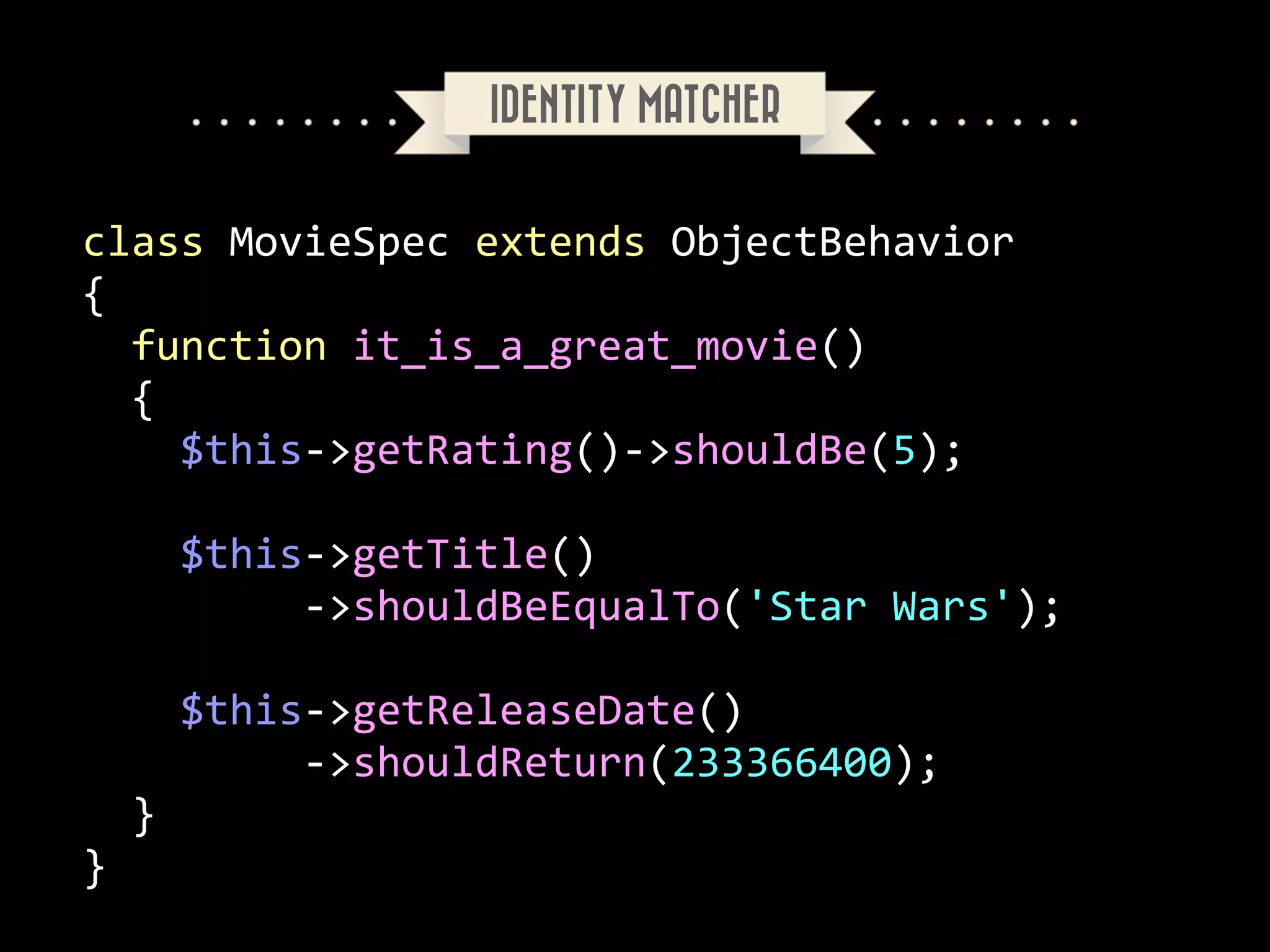 IDENTITY MATCHER

class	
  MovieSpec	
  extends	
  ObjectBehavior	
  
{	
  
	
  	
  function	
  it_is_a_great_movie()	
  
	
  	
  {	
  
	
  	
  	
  	
  $this-­‐>getRating()-­‐>shouldBe(5);	
  
	
  	
  	
  	
  	
  	
  	
  
	
  	
  	
  	
  $this-­‐>getTitle()	
  
	
  	
  	
  	
  	
  	
  	
  	
  	
  -­‐>shouldBeEqualTo('Star	
  Wars');	
  
	
  	
  	
  	
  	
  	
  	
  	
  	
  
	
  	
  	
  	
  $this-­‐>getReleaseDate()	
  
	
  	
  	
  	
  	
  	
  	
  	
  	
  -­‐>shouldReturn(233366400);	
  
	
  	
  }	
  
}

 
