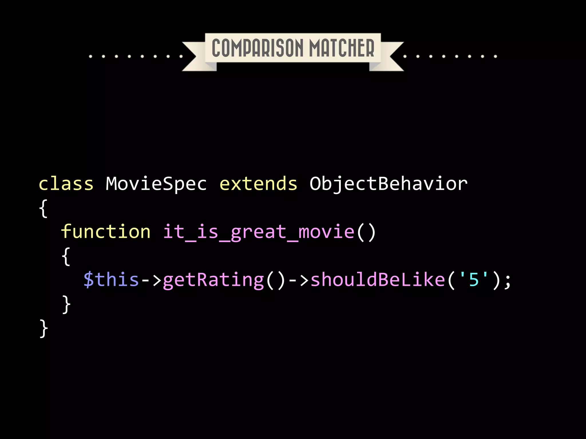 COMPARISON MATCHER

class	
  MovieSpec	
  extends	
  ObjectBehavior	
  
{	
  
	
  	
  function	
  it_is_great_movie()	
  
	
  	
  {	
  
	
  	
  	
  	
  $this-­‐>getRating()-­‐>shouldBeLike('5');	
  
	
  	
  }	
  
}

 