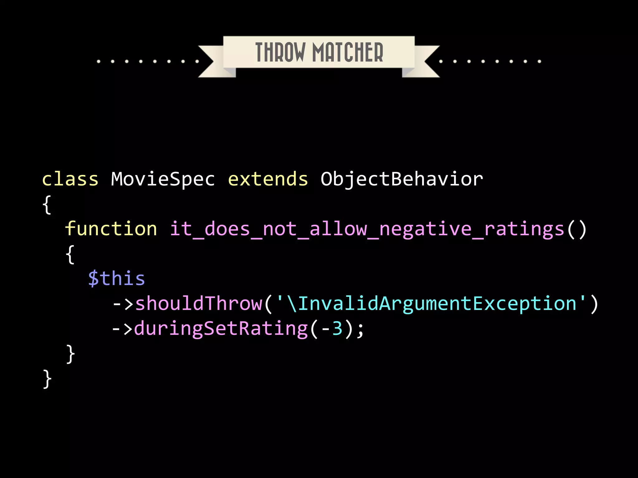 THROW MATCHER

class	
  MovieSpec	
  extends	
  ObjectBehavior	
  
{	
  
	
  	
  function	
  it_does_not_allow_negative_ratings()	
  
	
  	
  {	
  
	
  	
  	
  	
  $this	
  
	
  	
  	
  	
  	
  	
  -­‐>shouldThrow('InvalidArgumentException')	
  
	
   	
  	
  	
  	
  -­‐>duringSetRating(-­‐3);	
  
	
  	
  }	
  
}

 