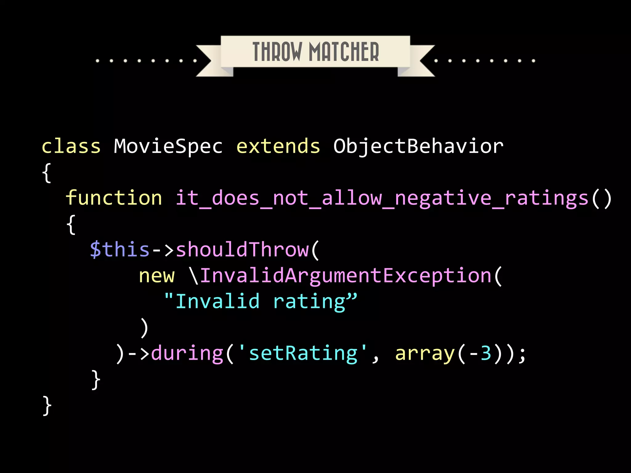 THROW MATCHER

class	
  MovieSpec	
  extends	
  ObjectBehavior	
  
{	
  
	
  	
  function	
  it_does_not_allow_negative_ratings()	
  
	
  	
  {	
  
	
  	
  	
  	
  $this-­‐>shouldThrow(	
  
	
  	
  	
  	
  	
  	
  	
  	
  new	
  InvalidArgumentException(	
  
	
  	
  	
  	
  	
  	
  	
  	
  	
  	
  "Invalid	
  rating”	
  
	
  	
  	
  	
  	
  	
  	
  	
  )	
  
	
  	
  	
  	
  	
  	
  )-­‐>during('setRating',	
  array(-­‐3));	
  
	
  	
  	
  	
  }	
  
}

 