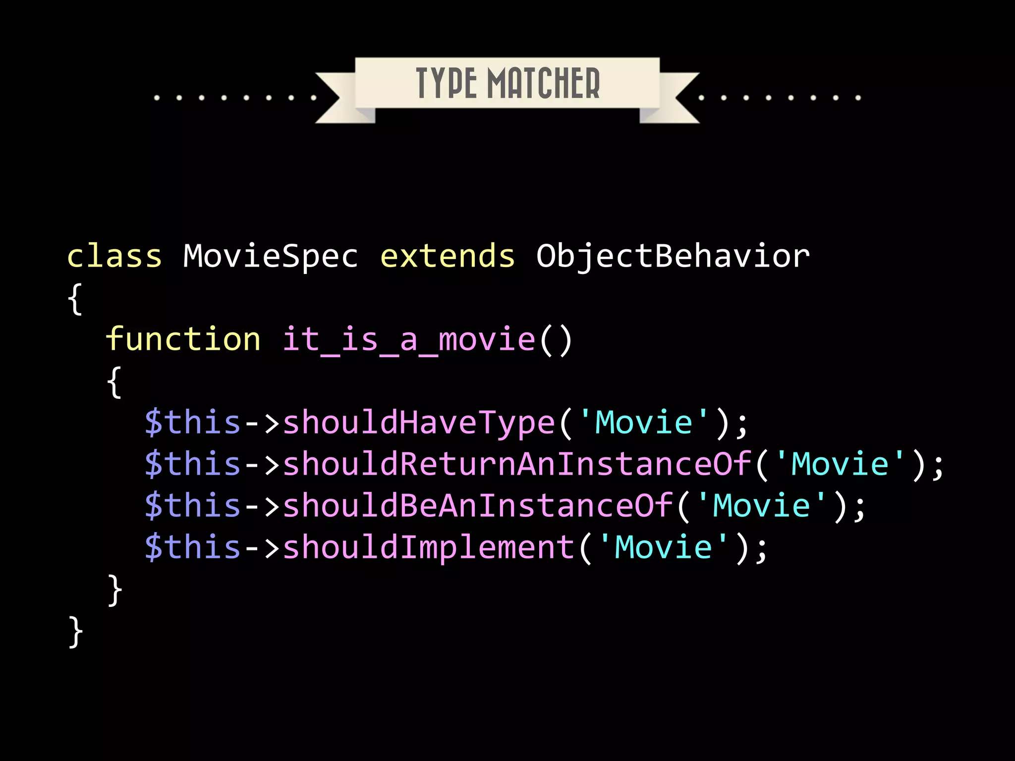TYPE MATCHER

class	
  MovieSpec	
  extends	
  ObjectBehavior	
  
{	
  
	
  	
  function	
  it_is_a_movie()	
  
	
  	
  {	
  
	
  	
  	
  	
  $this-­‐>shouldHaveType('Movie');	
  
	
  	
  	
  	
  $this-­‐>shouldReturnAnInstanceOf('Movie');	
  
	
  	
  	
  	
  $this-­‐>shouldBeAnInstanceOf('Movie');	
  
	
  	
  	
  	
  $this-­‐>shouldImplement('Movie');	
  
	
  	
  }	
  
}

 