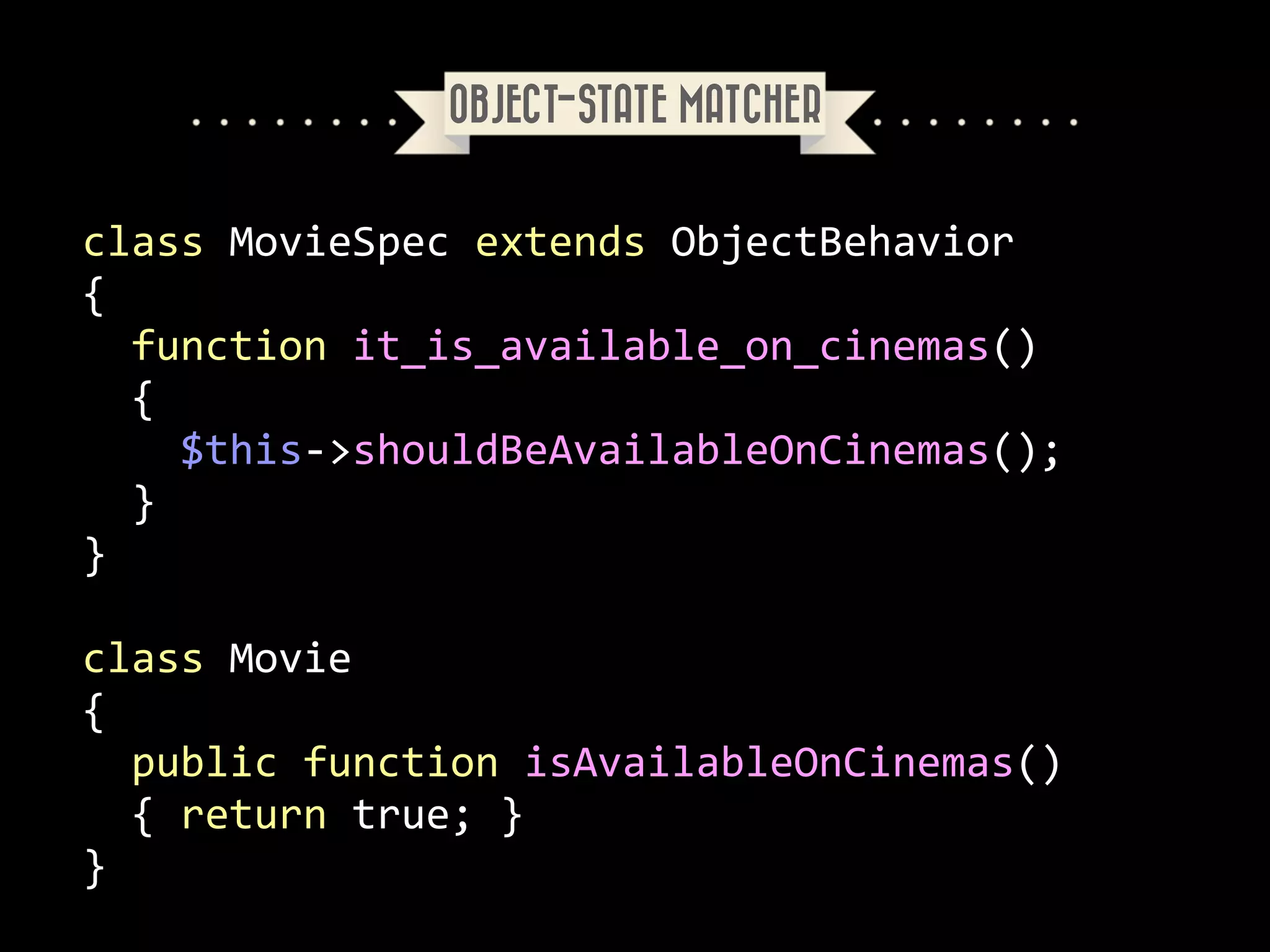 OBJECT-STATE MATCHER

class	
  MovieSpec	
  extends	
  ObjectBehavior	
  
{	
  
	
  	
  function	
  it_is_available_on_cinemas()	
  
	
  	
  {	
  
	
  	
  	
  	
  $this-­‐>shouldBeAvailableOnCinemas();	
  
	
  	
  }	
  
}	
  
!

class	
  Movie	
  
{	
  
	
  	
  public	
  function	
  isAvailableOnCinemas()	
  
	
  	
  {	
  return	
  true;	
  }<?php	
  
}

 