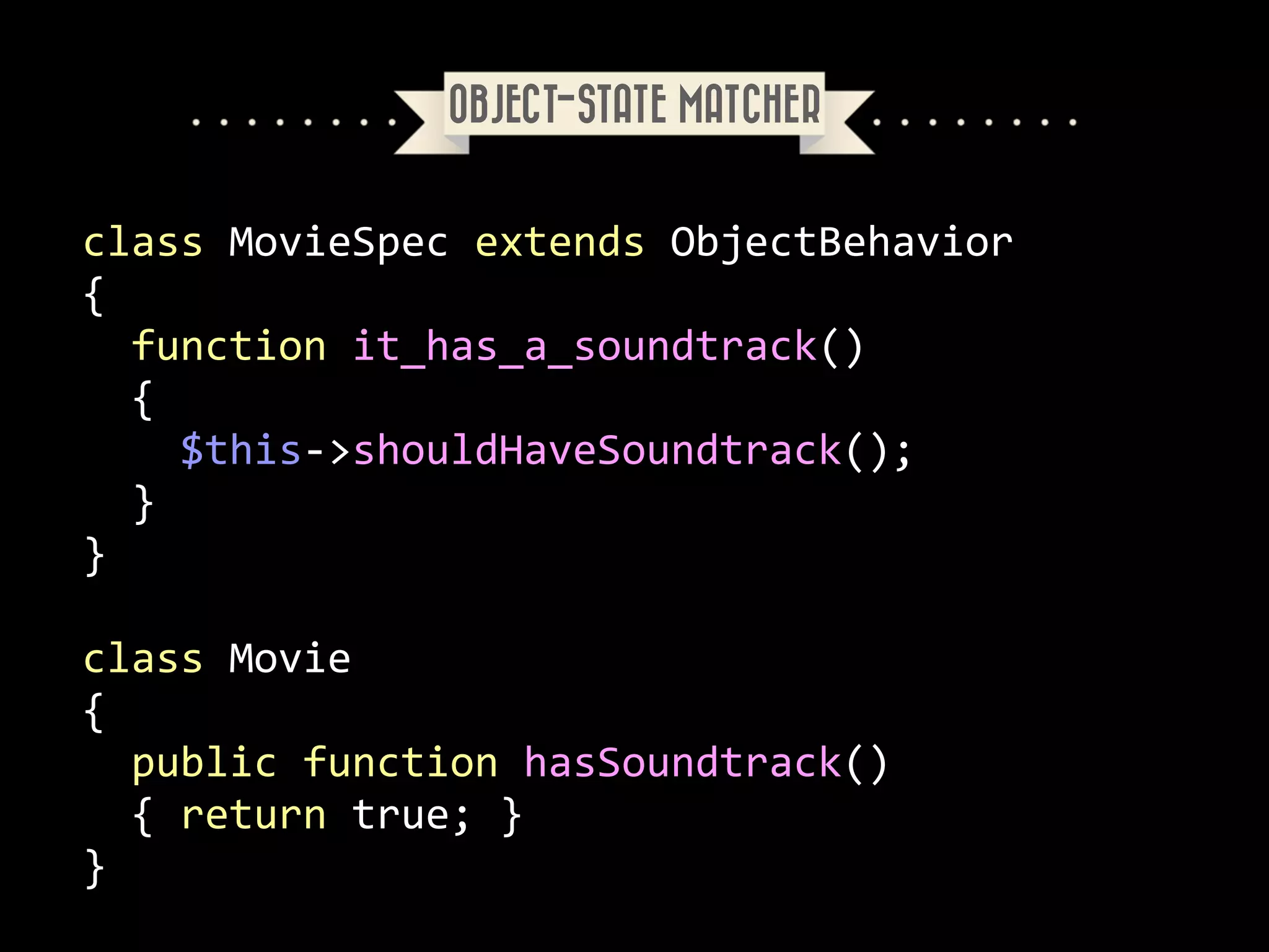 OBJECT-STATE MATCHER

class	
  MovieSpec	
  extends	
  ObjectBehavior	
  
{	
  
	
  	
  function	
  it_has_a_soundtrack()	
  
	
  	
  {	
  
	
  	
  	
  	
  $this-­‐>shouldHaveSoundtrack();	
  
	
  	
  }	
  
}	
  
!

class	
  Movie	
  
{	
  
	
  	
  public	
  function	
  hasSoundtrack()	
  
	
  	
  {	
  return	
  true;	
  }	
  
}

 