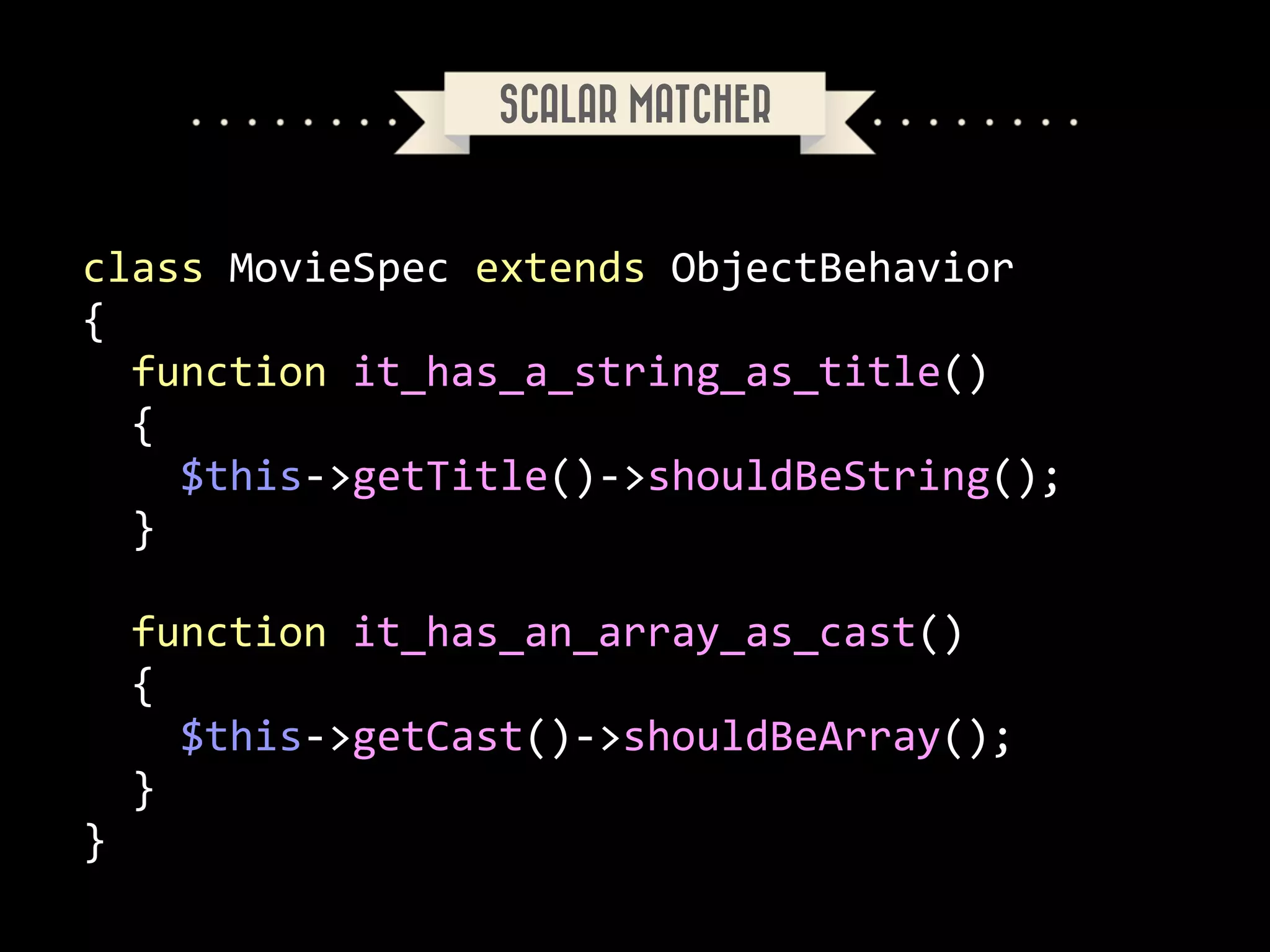 SCALAR MATCHER

class	
  MovieSpec	
  extends	
  ObjectBehavior	
  
{	
  
	
  	
  function	
  it_has_a_string_as_title()	
  
	
  	
  {	
  
	
  	
  	
  	
  $this-­‐>getTitle()-­‐>shouldBeString();	
  
	
  	
  }	
  
!

	
  	
  function	
  it_has_an_array_as_cast()	
  
	
  	
  {	
  
	
  	
  	
  	
  $this-­‐>getCast()-­‐>shouldBeArray();	
  
	
  	
  }	
  
}

 