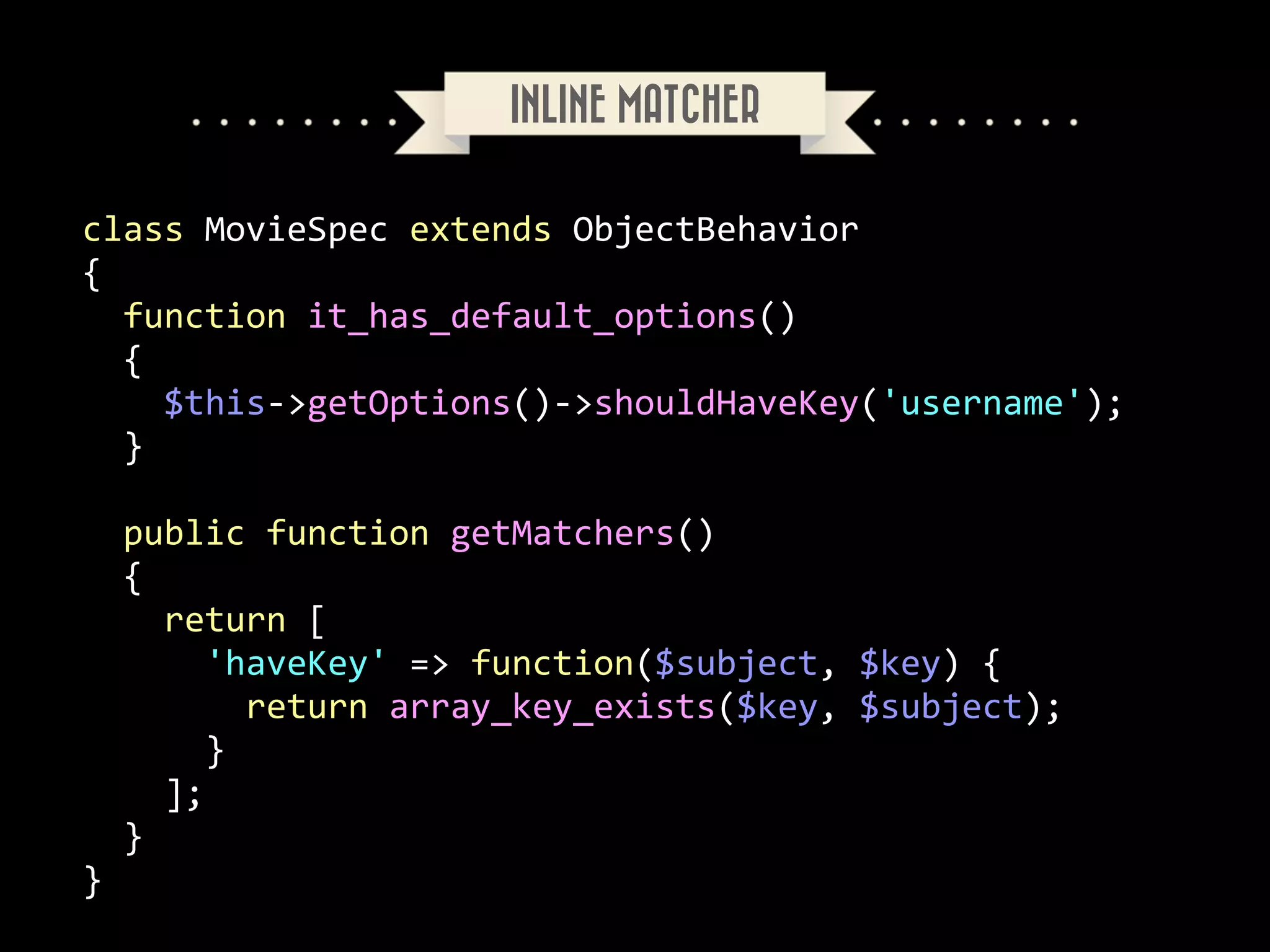 INLINE MATCHER
class	
  MovieSpec	
  extends	
  ObjectBehavior	
  
{	
  
	
  	
  function	
  it_has_default_options()	
  
	
  	
  {	
  
	
  	
  	
  	
  $this-­‐>getOptions()-­‐>shouldHaveKey('username');	
  
	
  	
  }	
  
!

	
  	
  public	
  function	
  getMatchers()	
  
	
  	
  {	
  
	
  	
  	
  	
  return	
  [	
  
	
  	
  	
  	
  	
  	
  'haveKey'	
  =>	
  function($subject,	
  $key)	
  {	
  
	
  	
  	
  	
  	
  	
  	
  	
  return	
  array_key_exists($key,	
  $subject);	
  
	
  	
  	
  	
  	
  	
  }	
  
	
  	
  	
  	
  ];	
  
	
  	
  }	
  
}

 
