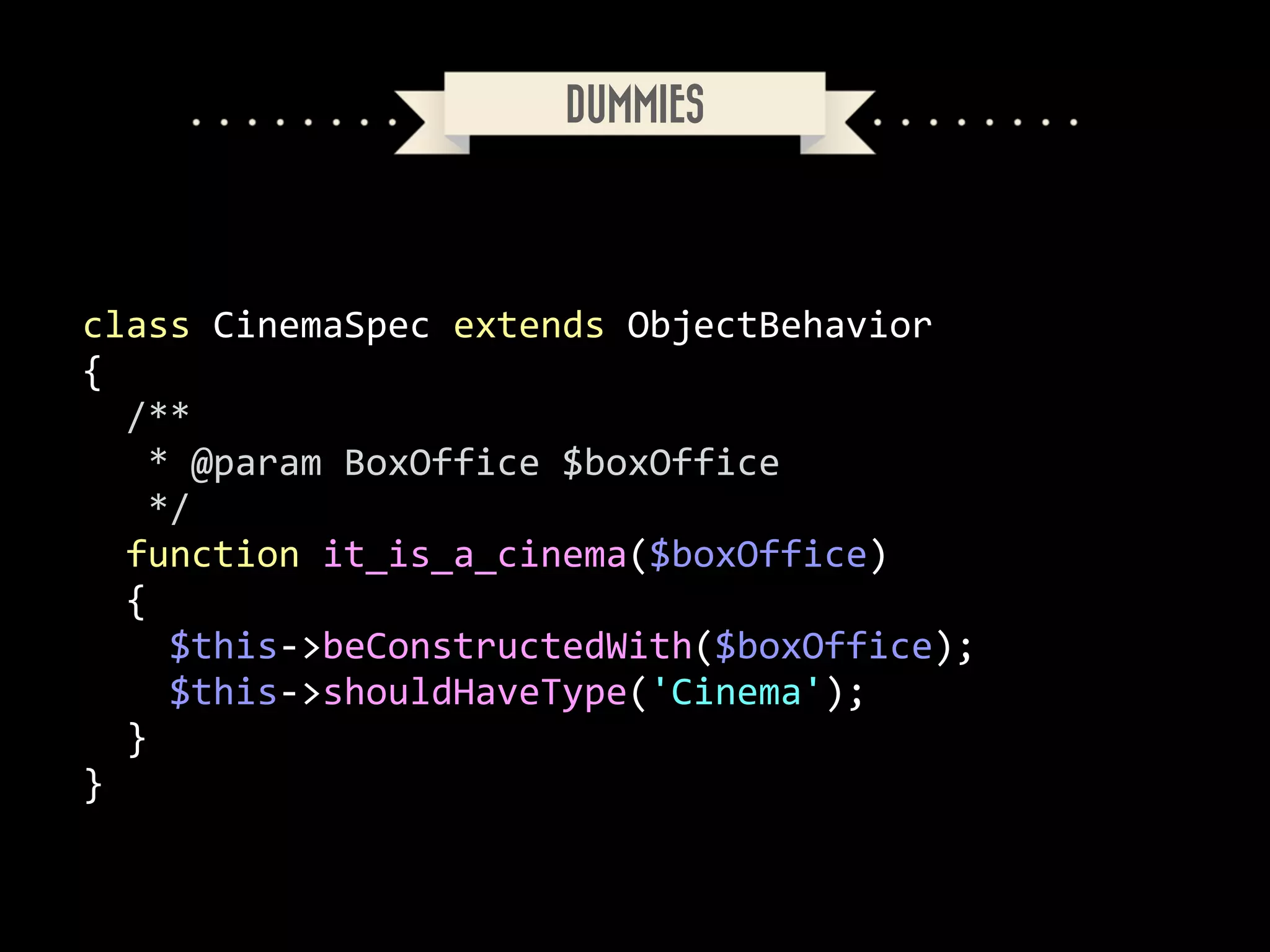 DUMMIES

class	
  CinemaSpec	
  extends	
  ObjectBehavior	
  
{	
  
	
  	
  /**	
  
	
  	
  	
  *	
  @param	
  BoxOffice	
  $boxOffice	
  
	
  	
  	
  */	
  
	
  	
  function	
  it_is_a_cinema($boxOffice)	
  
	
  	
  {	
  
	
  	
  	
  	
  $this-­‐>beConstructedWith($boxOffice);	
  
	
  	
  	
  	
  $this-­‐>shouldHaveType('Cinema');	
  
	
  	
  }	
  
}

 