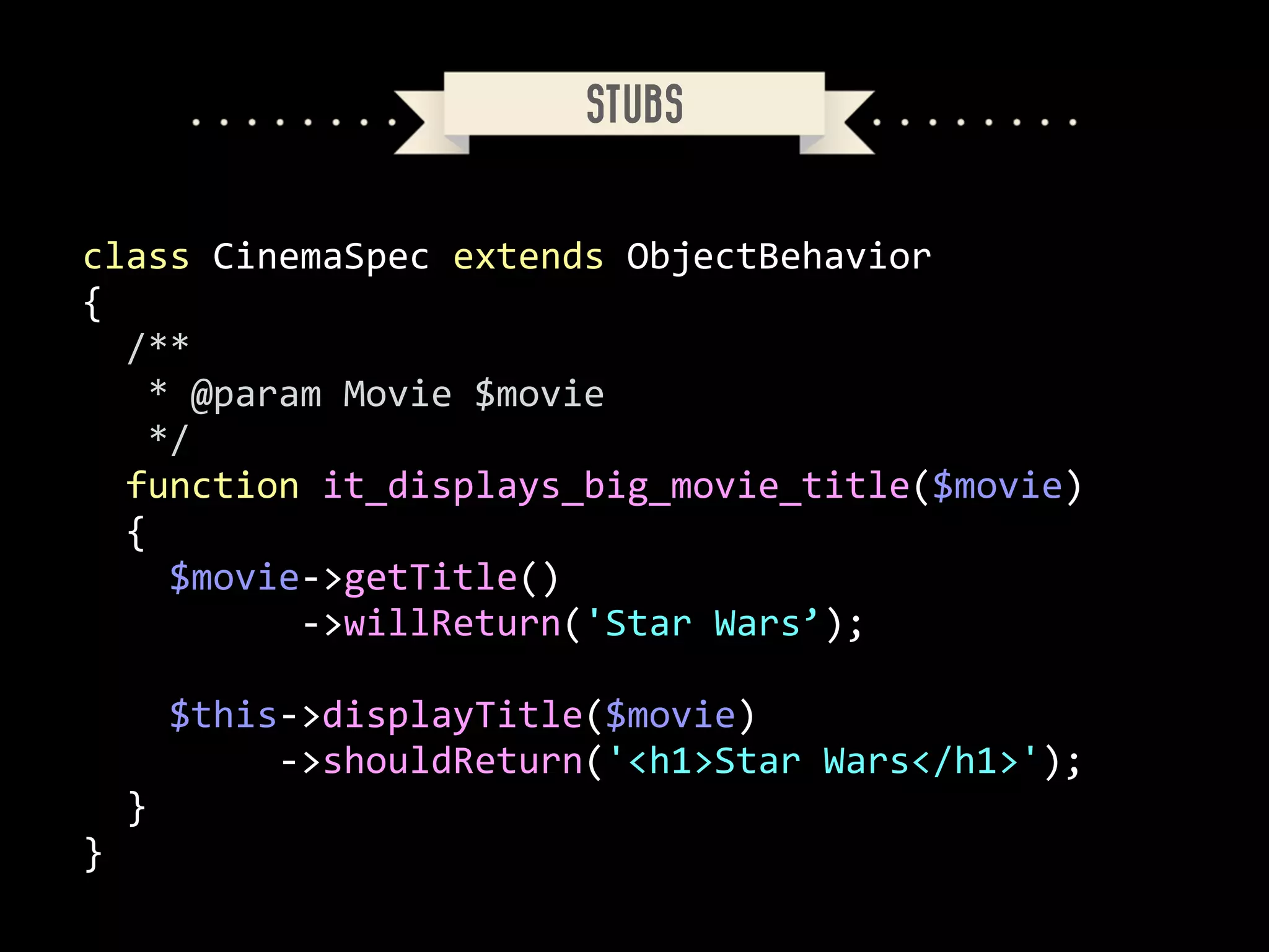 STUBS

class	
  CinemaSpec	
  extends	
  ObjectBehavior	
  
{	
  
	
  	
  /**	
  
	
  	
  	
  *	
  @param	
  Movie	
  $movie	
  
	
  	
  	
  */	
  
	
  	
  function	
  it_displays_big_movie_title($movie)	
  
	
  	
  {	
  
	
  	
  	
  	
  $movie-­‐>getTitle()	
  
	
  	
  	
  	
  	
  	
  	
  	
  	
  	
  -­‐>willReturn('Star	
  Wars’);	
  
!

	
  	
  	
  	
  $this-­‐>displayTitle($movie)	
  
	
  	
  	
  	
  	
  	
  	
  	
  	
  -­‐>shouldReturn('<h1>Star	
  Wars</h1>');	
  
	
  	
  }	
  
}

 