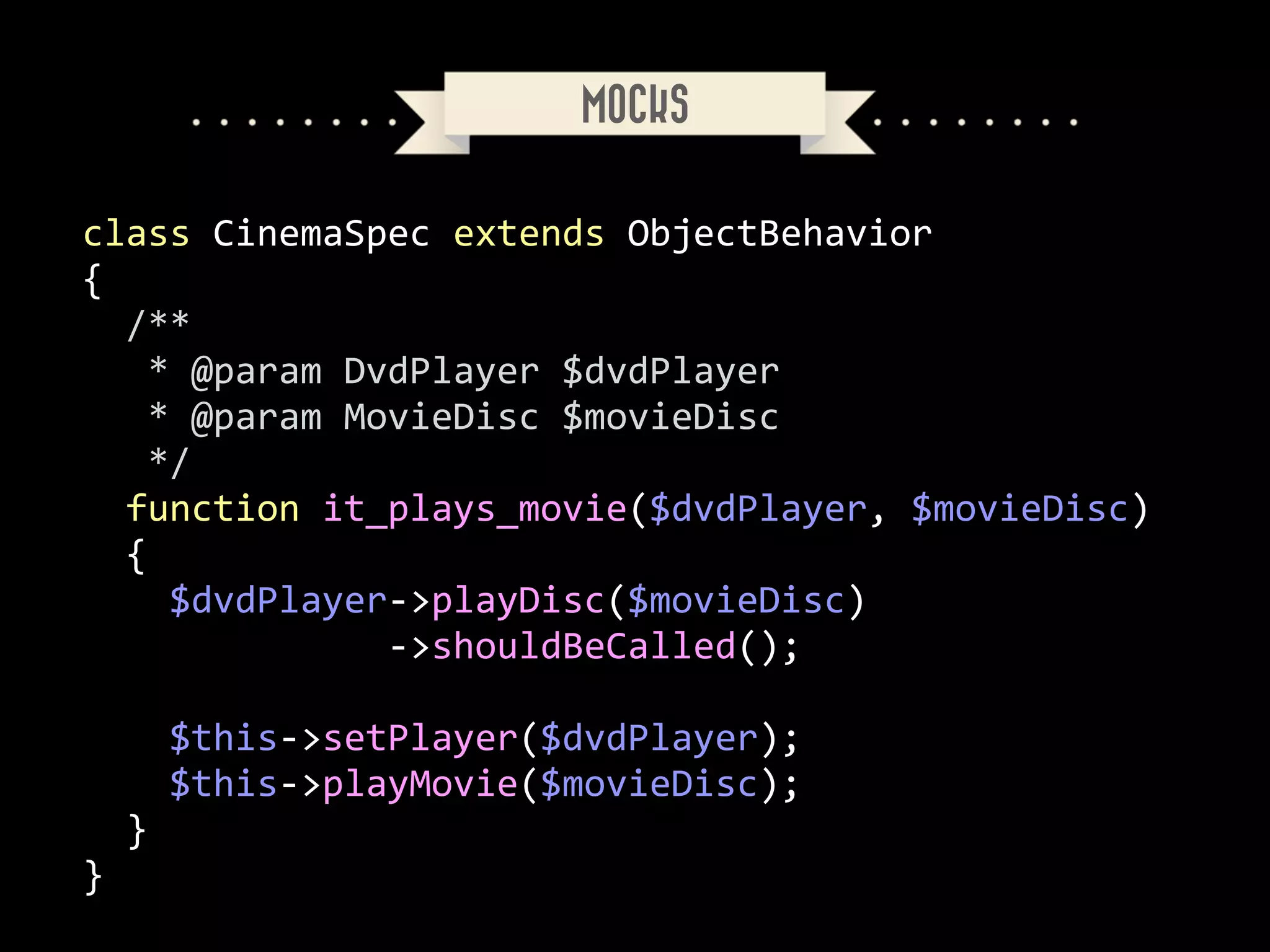 MOCKS
class	
  CinemaSpec	
  extends	
  ObjectBehavior	
  
{	
  
	
  	
  /**	
  
	
  	
  	
  *	
  @param	
  DvdPlayer	
  $dvdPlayer	
  
	
  	
  	
  *	
  @param	
  MovieDisc	
  $movieDisc	
  
	
  	
  	
  */	
  
	
  	
  function	
  it_plays_movie($dvdPlayer,	
  $movieDisc)	
  
	
  	
  {	
  
	
  	
  	
  	
  $dvdPlayer-­‐>playDisc($movieDisc)	
  
	
  	
  	
  	
  	
  	
  	
  	
  	
  	
  	
  	
  	
  	
  -­‐>shouldBeCalled();	
  
!

	
  	
  	
  	
  $this-­‐>setPlayer($dvdPlayer);	
  
	
  	
  	
  	
  $this-­‐>playMovie($movieDisc);	
  
	
  	
  }	
  
}

 