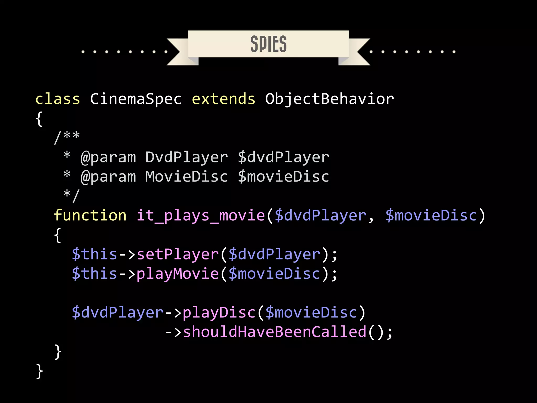 SPIES
class	
  CinemaSpec	
  extends	
  ObjectBehavior	
  
{	
  
	
  	
  /**	
  
	
  	
  	
  *	
  @param	
  DvdPlayer	
  $dvdPlayer	
  
	
  	
  	
  *	
  @param	
  MovieDisc	
  $movieDisc	
  
	
  	
  	
  */	
  
	
  	
  function	
  it_plays_movie($dvdPlayer,	
  $movieDisc)	
  
	
  	
  {	
  
	
  	
  	
  	
  $this-­‐>setPlayer($dvdPlayer);	
  
	
  	
  	
  	
  $this-­‐>playMovie($movieDisc);	
  
!

	
  	
  	
  	
  $dvdPlayer-­‐>playDisc($movieDisc)	
  
	
  	
  	
  	
  	
  	
  	
  	
  	
  	
  	
  	
  	
  	
  -­‐>shouldHaveBeenCalled();	
  
	
  	
  }	
  
}

 