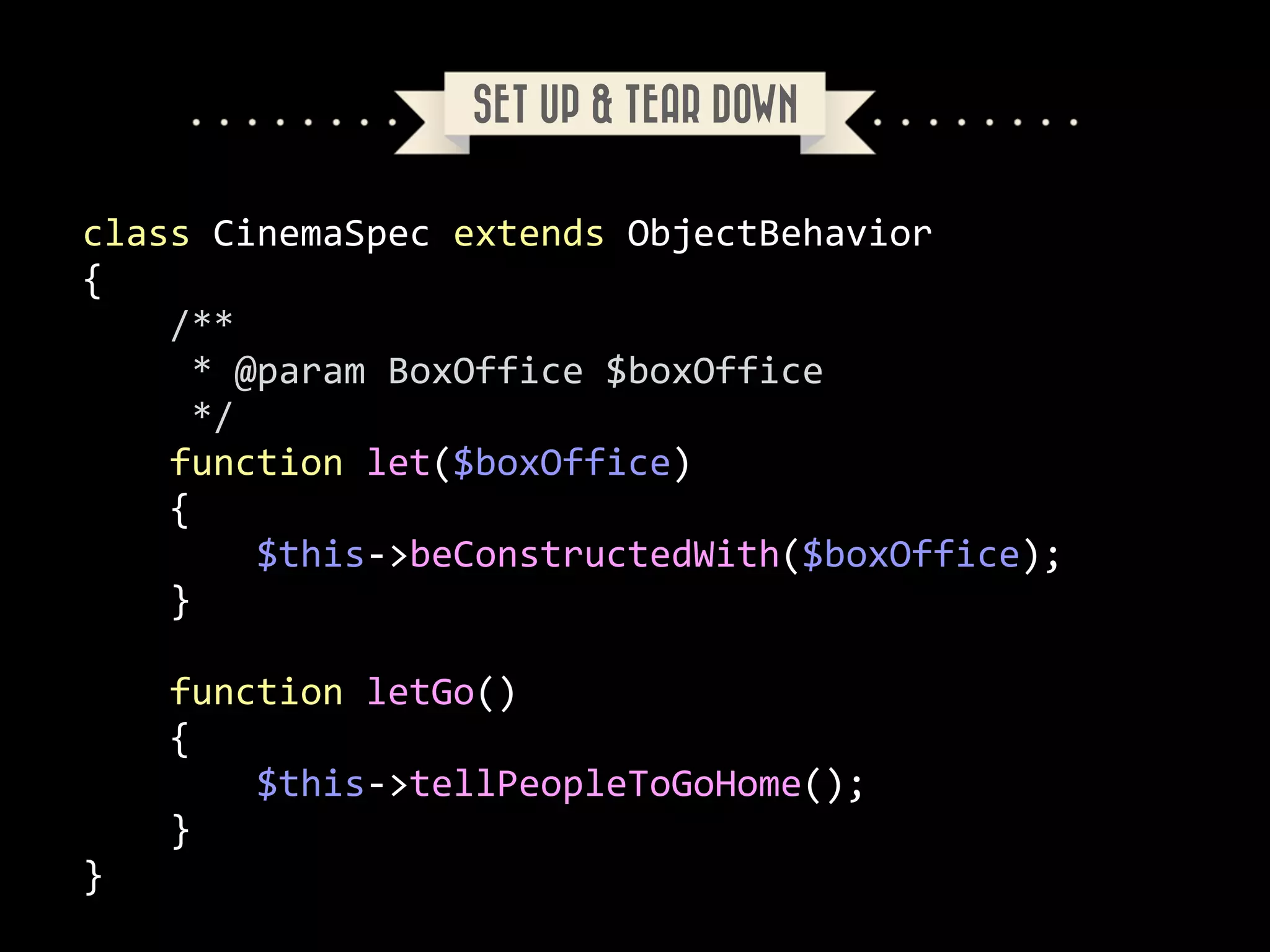 SET UP & TEAR DOWN
class	
  CinemaSpec	
  extends	
  ObjectBehavior	
  
{	
  
	
  	
  	
  	
  /**	
  
	
  	
  	
  	
  	
  *	
  @param	
  BoxOffice	
  $boxOffice	
  
	
  	
  	
  	
  	
  */	
  
	
  	
  	
  	
  function	
  let($boxOffice)	
  
	
  	
  	
  	
  {	
  
	
  	
  	
  	
  	
  	
  	
  	
  $this-­‐>beConstructedWith($boxOffice);	
  
	
  	
  	
  	
  }	
  
!

	
  	
  	
  	
  function	
  letGo()	
  
	
  	
  	
  	
  {	
  
	
  	
  	
  	
  	
  	
  	
  	
  $this-­‐>tellPeopleToGoHome();	
  
	
  	
  	
  	
  }	
  
}

 