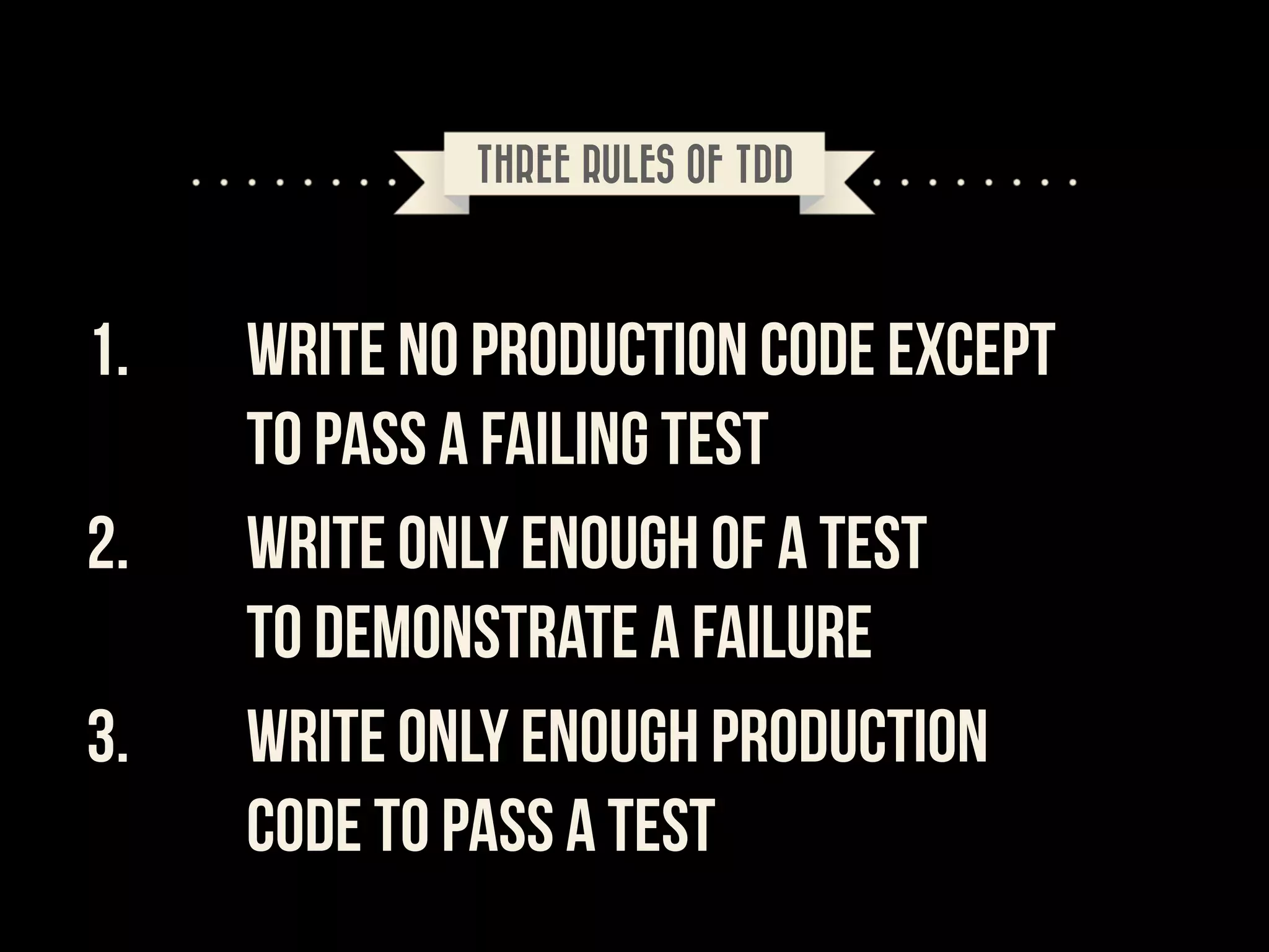 THREE RULES OF TDD

1.
2.
3.

WRITE NO PRODUCTION CODE EXCEPT  
TO PASS A FAILING TEST
WRITE ONLY ENOUGH OF A TEST  
TO DEMONSTRATE A FAILURE
WRITE ONLY ENOUGH PRODUCTION  
CODE TO PASS A TEST

 