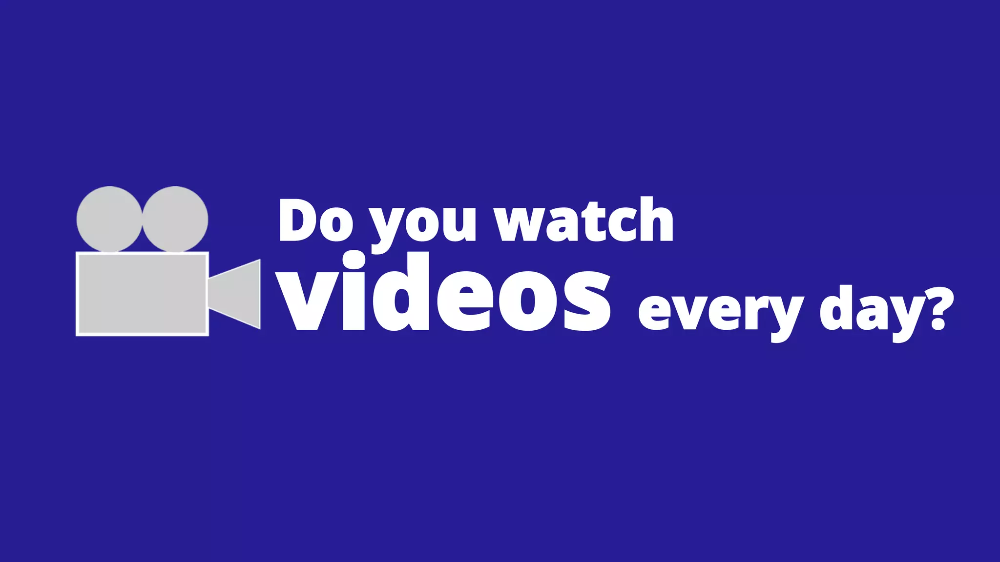 Do you watch

videos every day?

 