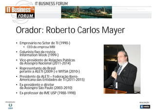 Orador: Roberto Carlos Mayer
• Empresário no Setor de TI (1990-)
• CEO da empresa MBI

• Colunista fixo da revista
Information Week (1999-)
• Vice-presidente de Relações Públicas
da Assespro Nacional (2011-2014)
• Representante do Brasil
perante a ALETI (2009-) e WITSA (2010-)
• Presidente da ALETI – Federação IberoAmericana das Entidades de TI (2011-2015)
• Ex-presidente e diretor
da Assespro São Paulo (2003-2010)
• Ex-professor do IME USP (1988-1998)

 