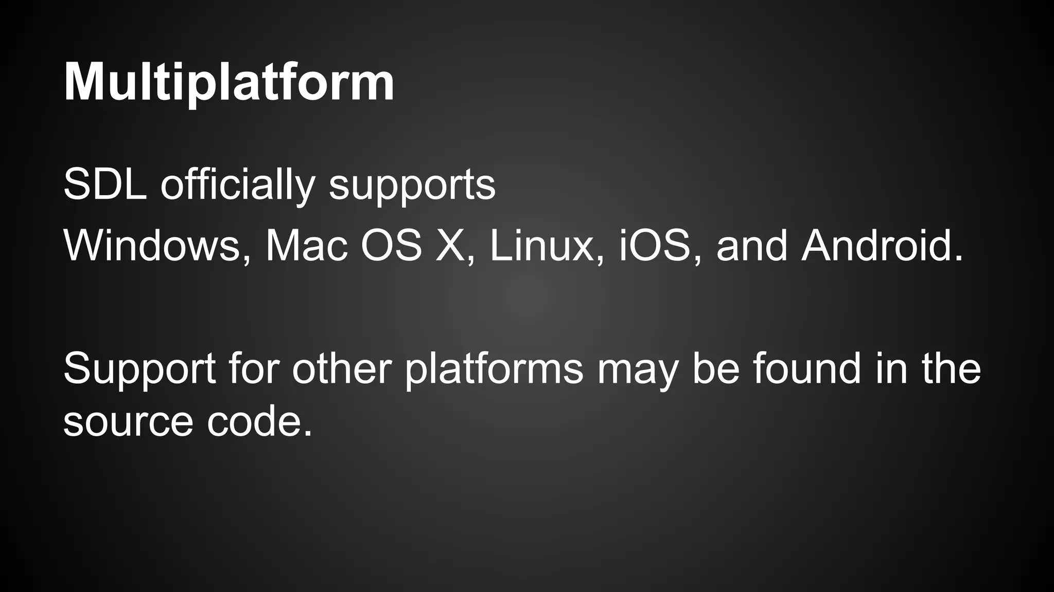 Multiplatform
SDL officially supports
Windows, Mac OS X, Linux, iOS, and Android.
Support for other platforms may be found in the
source code.

 