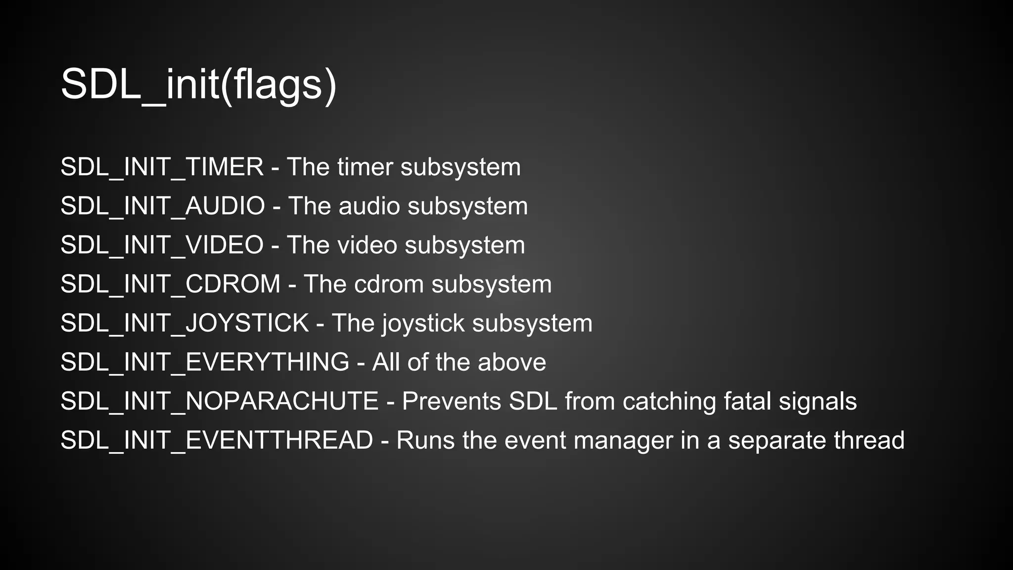 SDL_init(flags)
SDL_INIT_TIMER - The timer subsystem
SDL_INIT_AUDIO - The audio subsystem
SDL_INIT_VIDEO - The video subsystem
SDL_INIT_CDROM - The cdrom subsystem
SDL_INIT_JOYSTICK - The joystick subsystem
SDL_INIT_EVERYTHING - All of the above
SDL_INIT_NOPARACHUTE - Prevents SDL from catching fatal signals
SDL_INIT_EVENTTHREAD - Runs the event manager in a separate thread

 