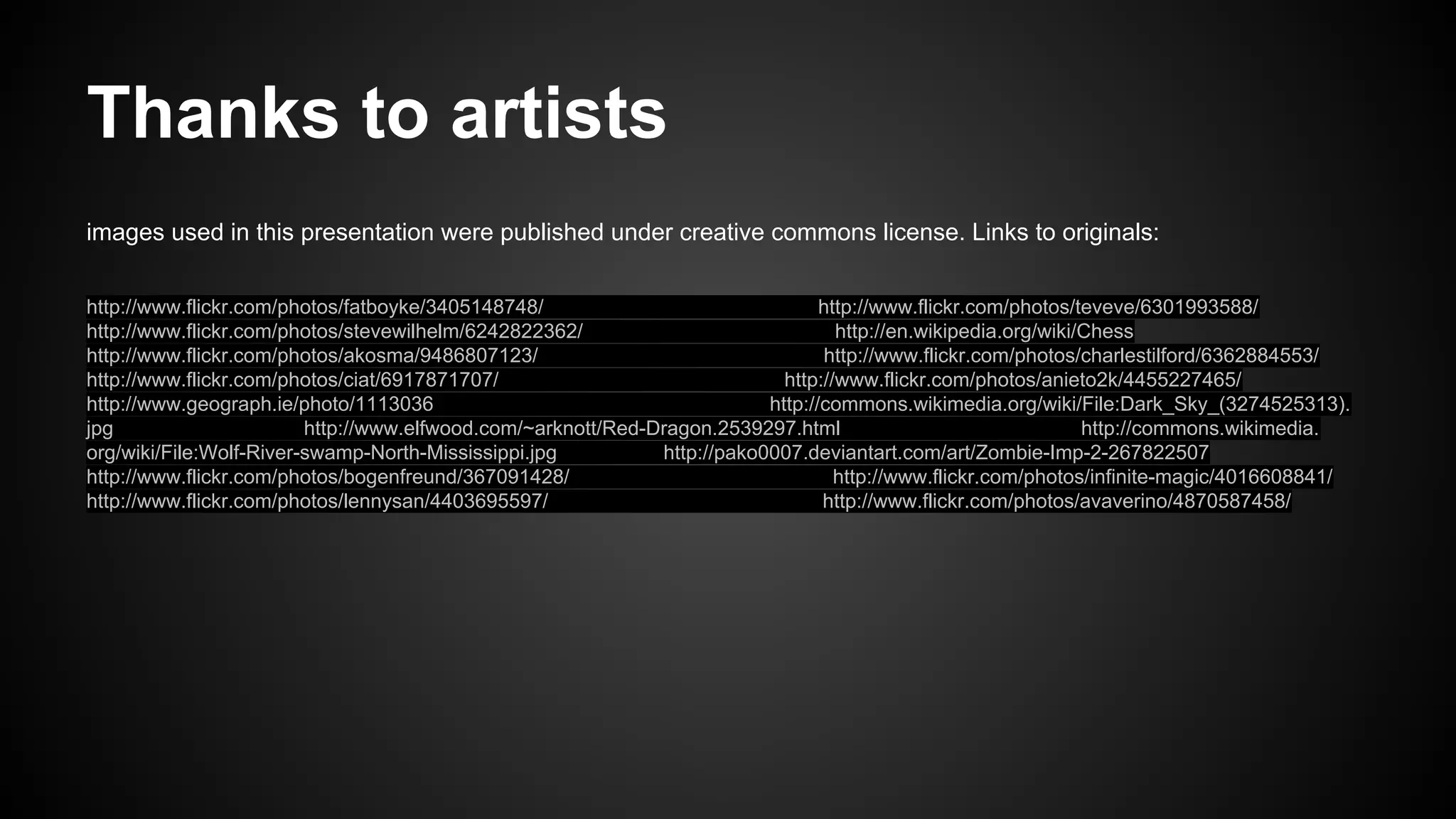 Thanks to artists
images used in this presentation were published under creative commons license. Links to originals:
http://www.flickr.com/photos/fatboyke/3405148748/
http://www.flickr.com/photos/teveve/6301993588/
http://www.flickr.com/photos/stevewilhelm/6242822362/
http://en.wikipedia.org/wiki/Chess
http://www.flickr.com/photos/akosma/9486807123/
http://www.flickr.com/photos/charlestilford/6362884553/
http://www.flickr.com/photos/ciat/6917871707/
http://www.flickr.com/photos/anieto2k/4455227465/
http://www.geograph.ie/photo/1113036
http://commons.wikimedia.org/wiki/File:Dark_Sky_(3274525313).
jpg
http://www.elfwood.com/~arknott/Red-Dragon.2539297.html
http://commons.wikimedia.
org/wiki/File:Wolf-River-swamp-North-Mississippi.jpg
http://pako0007.deviantart.com/art/Zombie-Imp-2-267822507
http://www.flickr.com/photos/bogenfreund/367091428/
http://www.flickr.com/photos/infinite-magic/4016608841/
http://www.flickr.com/photos/lennysan/4403695597/
http://www.flickr.com/photos/avaverino/4870587458/

 