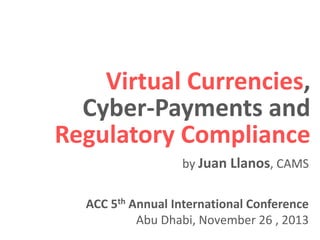 Virtual Currencies,
Cyber-Payments and
Regulatory Compliance
by Juan Llanos, CAMS
ACC 5th Annual International Conference
Abu Dhabi, November 26 , 2013

 