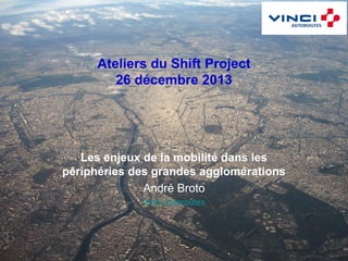 Ateliers du Shift Project
26 décembre 2013

Les enjeux de la mobilité dans les
périphéries des grandes agglomérations
André Broto
Vinci Autoroutes

 