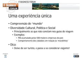 Uma experiência única
• Compreensão de “mundo”
• Diversidade Cultural, Política e Social
• Principalmente as que não constam nos guias de viagem
• Exemplos:
• PIB acumulado pelas 500 maiores empresas do país
• Comportamento dos cidadãos em relação às ‘moedinhas’

• Dica:
• Deixe de ser turista, e passe a se considerar viajante!

 