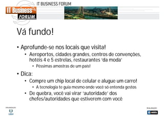Vá fundo!
• Aprofunde-se nos locais que visita!
• Aeroportos, cidades grandes, centros de convenções,
hotéis 4 e 5 estrelas, restaurantes ‘da moda’
• Péssimas amostras de um país!

• Dica:
• Compre um chip local de celular e alugue um carro!
• A tecnologia te guia mesmo onde você só entenda gestos

• De quebra, você vai virar ‘autoridade’ dos
chefes/autoridades que estiverem com você

 