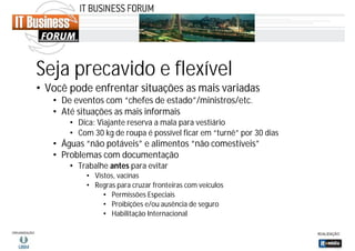 Seja precavido e flexível
• Você pode enfrentar situações as mais variadas
• De eventos com “chefes de estado”/ministros/etc.
• Até situações as mais informais
• Dica: Viajante reserva a mala para vestiário
• Com 30 kg de roupa é possível ficar em “turnê” por 30 dias

• Águas “não potáveis” e alimentos “não comestíveis”
• Problemas com documentação
• Trabalhe antes para evitar
• Vistos, vacinas
• Regras para cruzar fronteiras com veículos
• Permissões Especiais
• Proibições e/ou ausência de seguro
• Habilitação Internacional

 