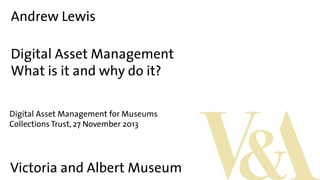 Andrew Lewis
Digital Asset Management
What is it and why do it?
Digital Asset Management for Museums
Collections Trust, 27 November 2013

Victoria and Albert Museum

 