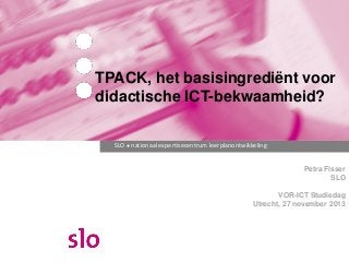 TPACK, het basisingrediënt voor
didactische ICT-bekwaamheid?
SLO ● nationaal expertisecentrum leerplanontwikkeling

Petra Fisser
SLO
VOR-ICT Studiedag
Utrecht, 27 november 2013

 