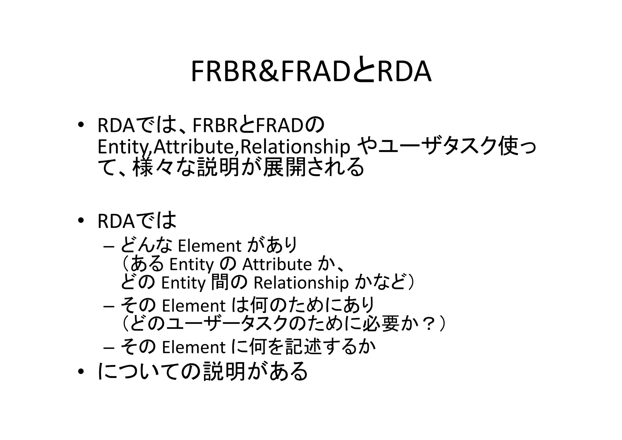 FRBR&FRADとRDA
• RDAでは、FRBRとFRADの
Entity,Attribute,Relationship やユーザタスク使っ
て、様々な説明が展開される
• RDAでは
– どんな Element があり
（ある Entity の Attribute か、
どの Entity 間の Relationship かなど）
– その Element は何のためにあり
（どのユーザータスクのために必要か？）
– その Element に何を記述するか

• についての説明がある

 