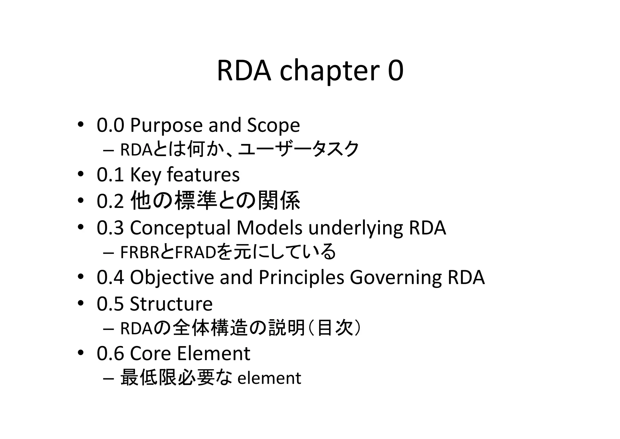 RDA chapter 0
• 0.0 Purpose and Scope
– RDAとは何か、ユーザータスク

• 0.1 Key features
• 0.2 他の標準との関係
• 0.3 Conceptual Models underlying RDA
– FRBRとFRADを元にしている

• 0.4 Objective and Principles Governing RDA
• 0.5 Structure
– RDAの全体構造の説明（目次）

• 0.6 Core Element
– 最低限必要な element 

 