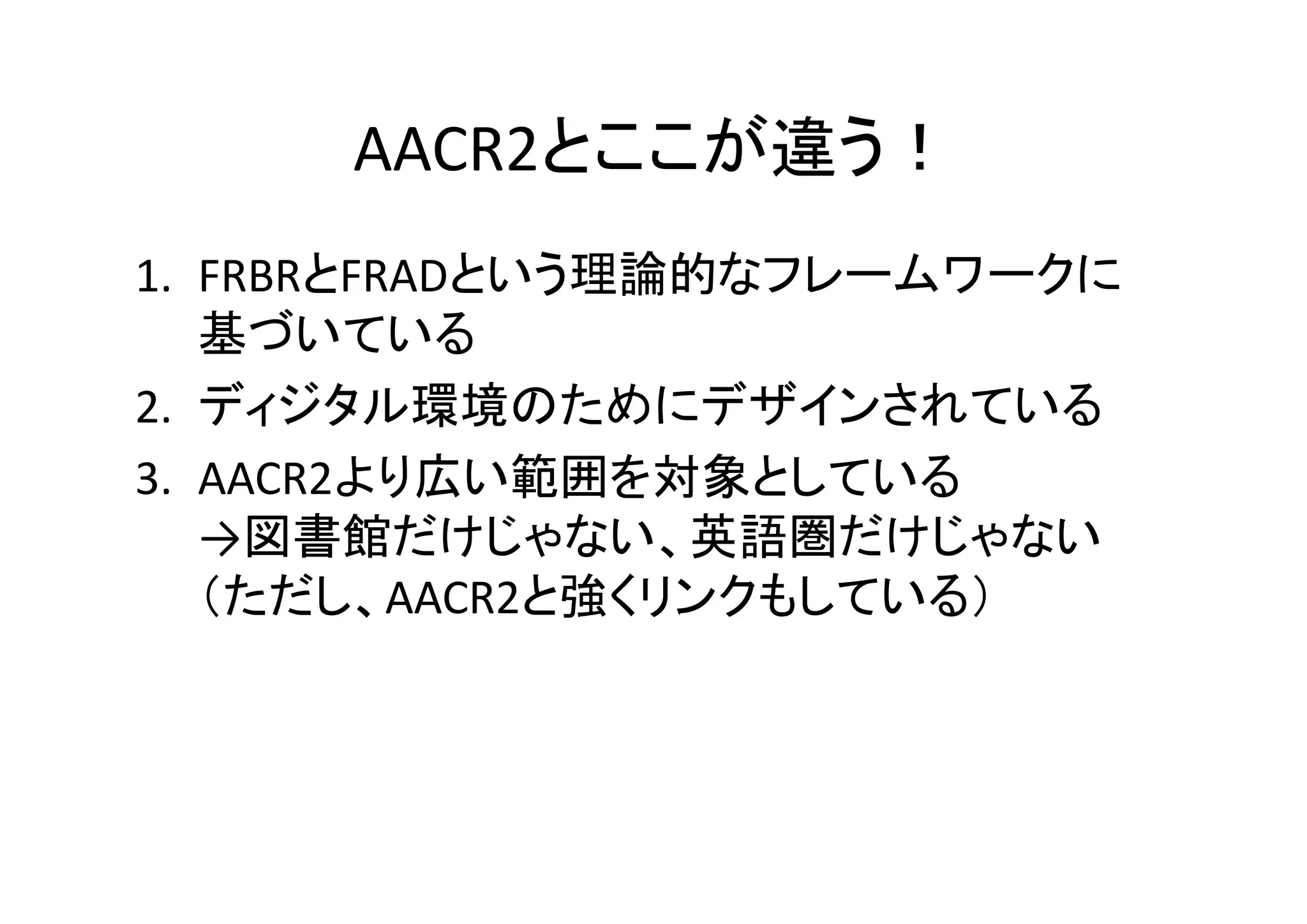 AACR2とここが違う！
1. FRBRとFRADという理論的なフレームワークに
基づいている
2. ディジタル環境のためにデザインされている
3. AACR2より広い範囲を対象としている
→図書館だけじゃない、英語圏だけじゃない
（ただし、AACR2と強くリンクもしている）

 