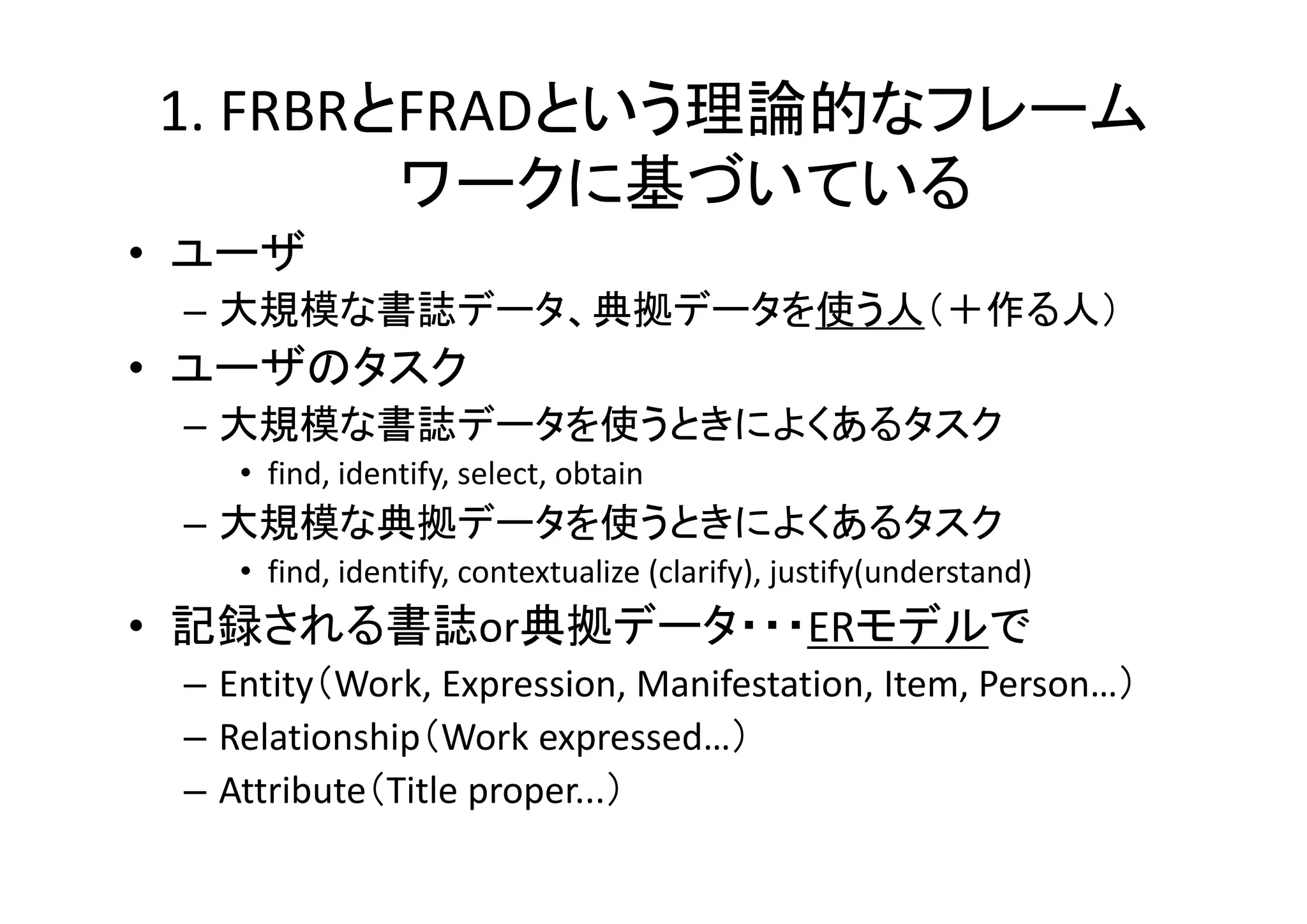 1. FRBRとFRADという理論的なフレーム
ワークに基づいている
• ユーザ
– 大規模な書誌データ、典拠データを使う人（＋作る人）

• ユーザのタスク
– 大規模な書誌データを使うときによくあるタスク
• find, identify, select, obtain

– 大規模な典拠データを使うときによくあるタスク
• find, identify, contextualize (clarify), justify(understand)

• 記録される書誌or典拠データ・・・ERモデルで
– Entity（Work, Expression, Manifestation, Item, Person…）
– Relationship（Work expressed…）
– Attribute（Title proper...）

 
