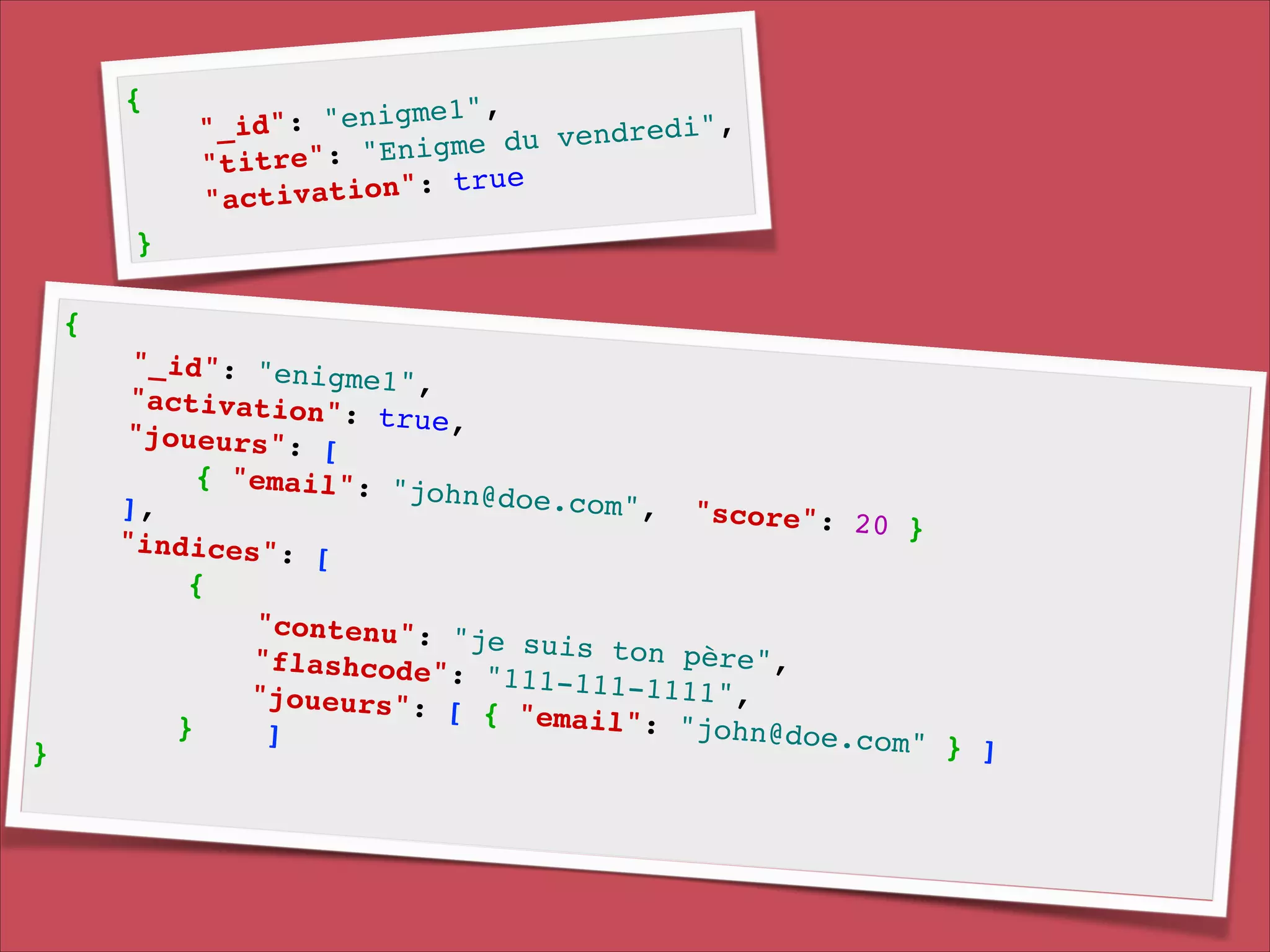 {!

!
"enigme1",
!
"_id":
v e n d r e d i ",
du
e": "Enigme
"titr
e!
a t i o n ": t r u
"activ

}

{!

}!

"_id": "enig
me1", !
"activation"
: true, !
"joueurs": [
!
{ "email": "
john@doe.com
], !
", " s c o r e ":
20 }!
"indices": [
!
{!
"contenu": "
je suis ton
p è r e ", !
" f l a s h c o d e ":
"111-111-111
1 ", !
"joueurs": [
{ "email": "
}
john@doe.com
]!
" } ]!

 
