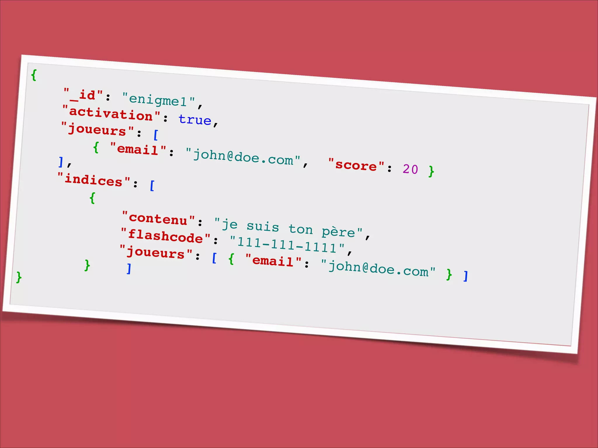 {!

}!

"_id": "enig
me1", !
"activation"
: true, !
"joueurs": [
!
{ "email": "
john@doe.com
], !
", " s c o r e ":
20 }!
"indices": [
!
{!
"contenu": "
je suis ton
p è r e ", !
" f l a s h c o d e ":
"111-111-111
1 ", !
"joueurs": [
{ "email": "
}
john@doe.com
]!
" } ]!

 