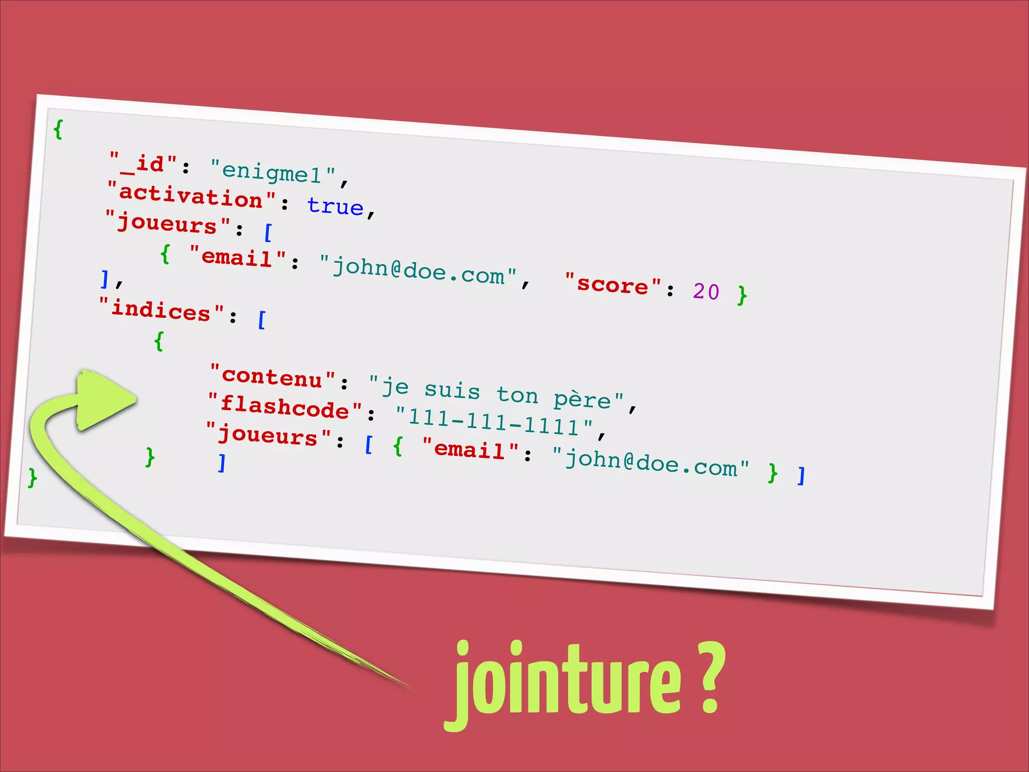 {!

}!

"_id": "enig
me1", !
"activation"
: true, !
"joueurs": [
!
{ "email": "
john@doe.com
], !
", " s c o r e ":
20 }!
"indices": [
!
{!
"contenu": "
je suis ton
p è r e ", !
" f l a s h c o d e ":
"111-111-111
1 ", !
"joueurs": [
{ "email": "
}
john@doe.com
]!
" } ]!

jointure ?

 