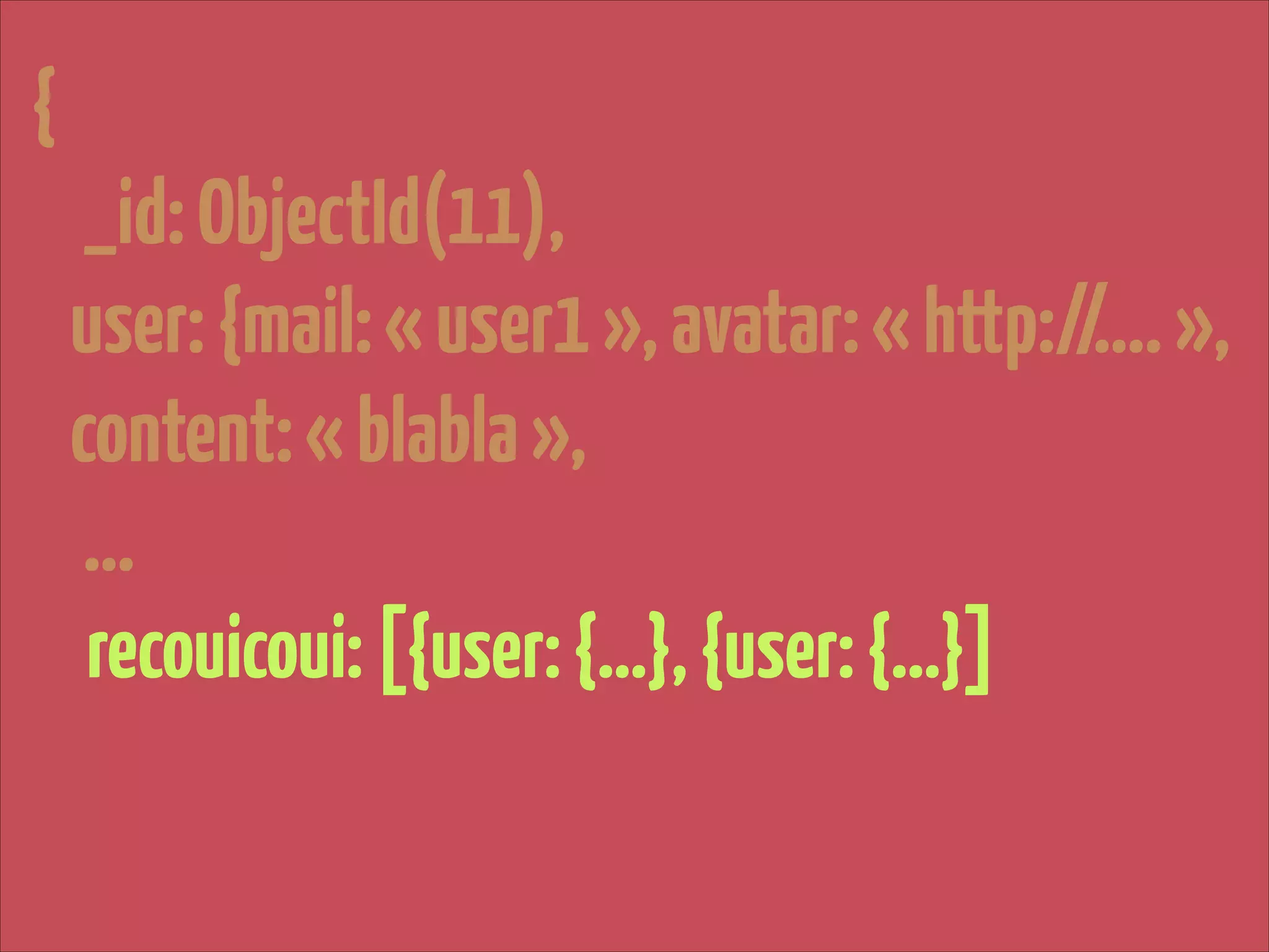 {

!

_id: ObjectId(11),
user: {mail: « user1 », avatar: « http://…. »,
content: « blabla »,
…
recouicoui: [{user: {…}, {user: {…}]

 