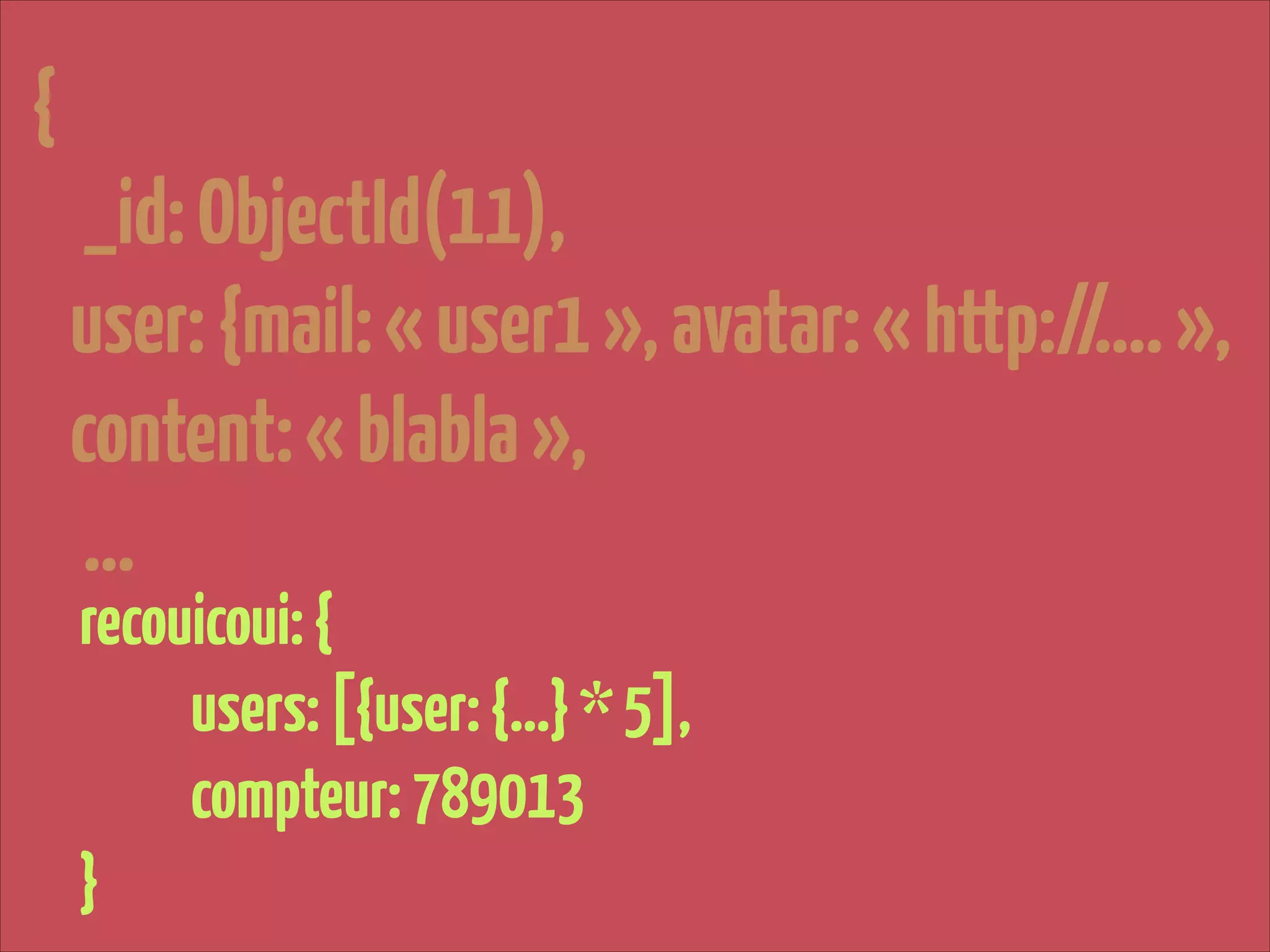 {
_id: ObjectId(11),
user: {mail: « user1 », avatar: « http://…. »,
content: « blabla »,
…
recouicoui: {
users: [{user: {…} * 5],
compteur: 789013
}

 