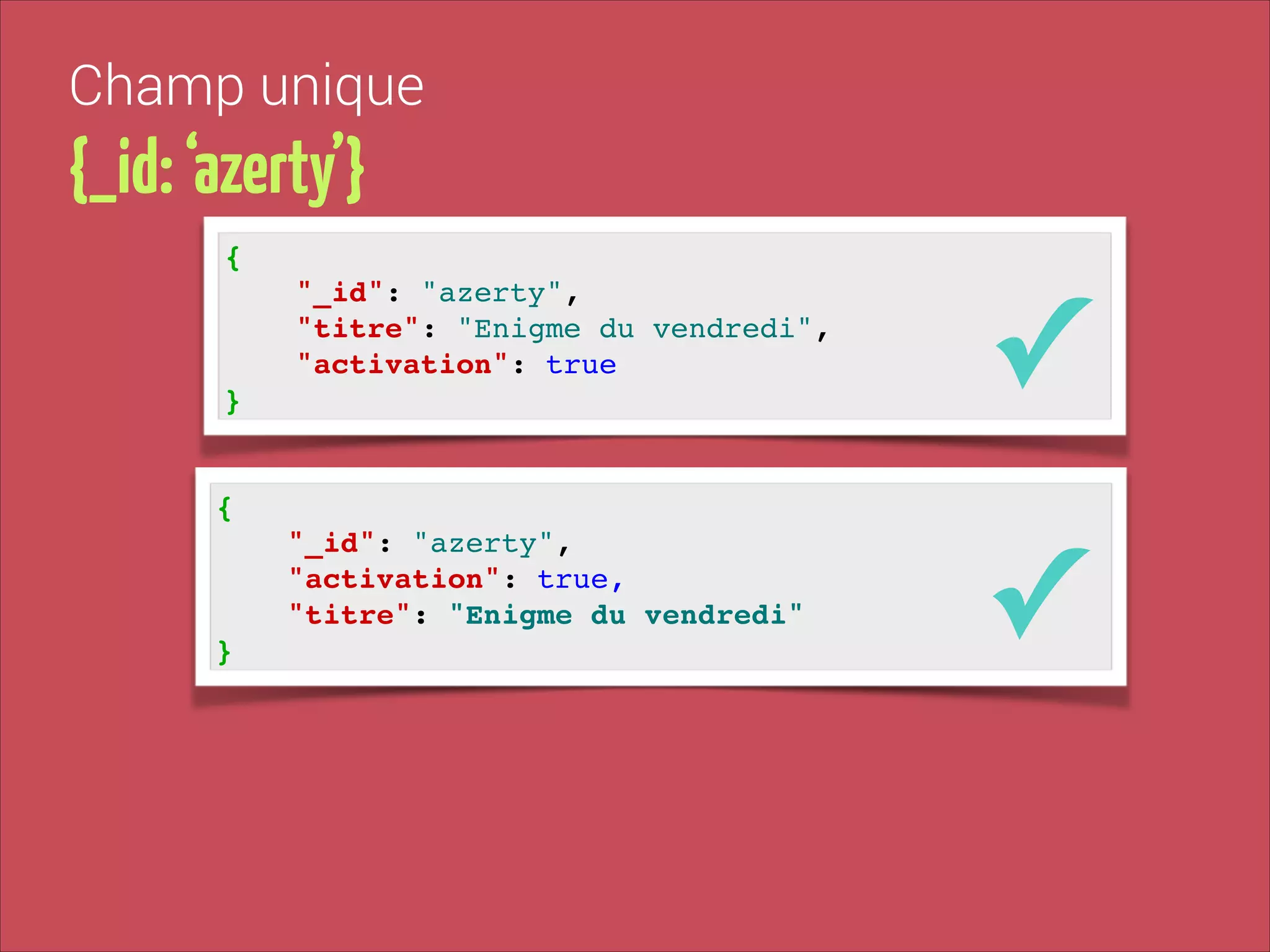 Champ unique

{_id: ‘azerty’}
{!

"_id": "azerty", !
"titre": "Enigme du vendredi", !
"activation": true!

✓

"_id": "azerty", !
"activation": true,!
"titre": "Enigme du vendredi"!

✓

}

{!

}

 