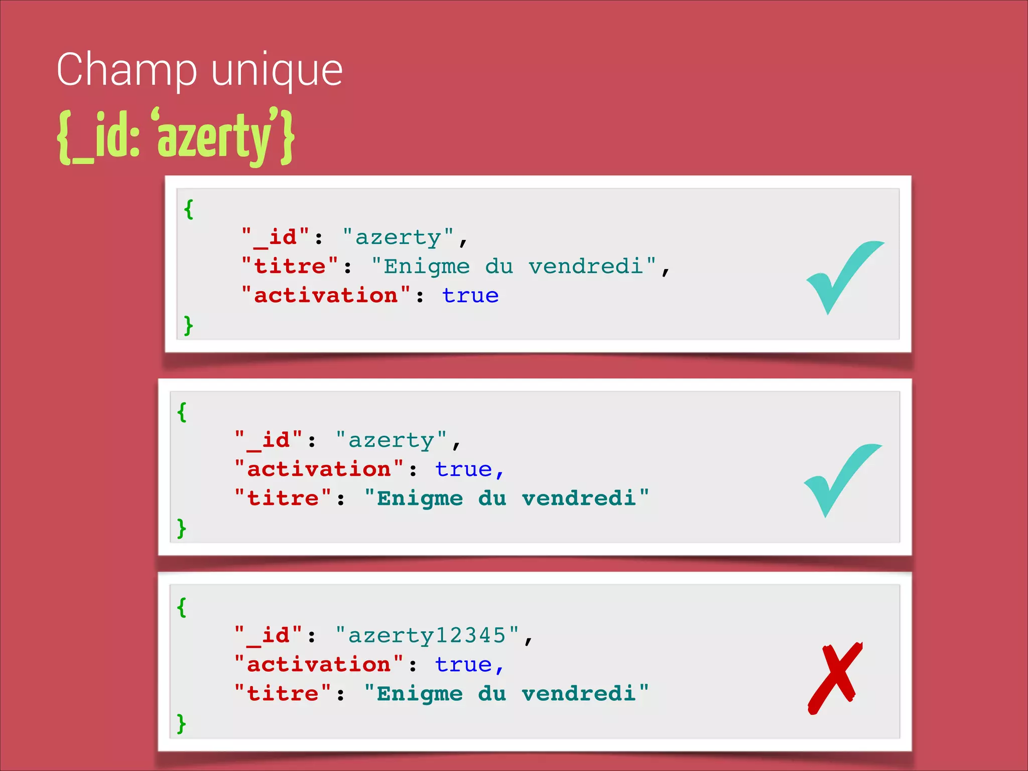 Champ unique

{_id: ‘azerty’}
{!

"_id": "azerty", !
"titre": "Enigme du vendredi", !
"activation": true!

✓

"_id": "azerty", !
"activation": true,!
"titre": "Enigme du vendredi"!

✓

"_id": "azerty12345", !
"activation": true,!
"titre": "Enigme du vendredi"!

✗

}

{!

}
{!

}

 